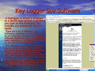 Key Logger Spy Software A keylogger is simply a program or a device that records everything you type on the keyboard, that includes any passwords that are typed.  There are a lot of different Spy Softwares available on the internet such as on computer security web pages and software download sites. Spy software main objective is  to collect information on the use of your computer. The software needs to be installed on the computer to be hacked and after that gives detailed reports and log files on the activity of the users such as what web pages were visited and more importantly everything they have typed. Then all that has to be done is to view the keylogger file and identify any text that appears to be the password.  