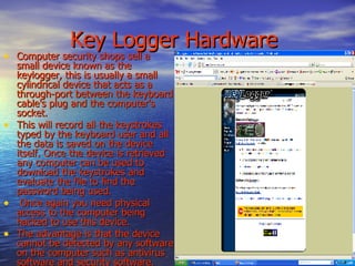   Key Logger Hardware Computer security shops sell a small device known as the keylogger, this is usually a small cylindrical device that acts as a through-port between the keyboard cable's plug and the computer's socket.  This will record all the keystrokes typed by the keyboard user and all the data is saved on the device itself. Once the device is retrieved any computer can be used to download the keystrokes and evaluate the file to find the password being used. Once again you need physical access to the computer being hacked to use this device.  The advantage is that the device cannot be detected by any software on the computer such as antivirus software and security software.  