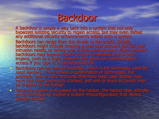 Backdoor A backdoor is simply a way back into a system that not only bypasses existing security to regain access, but may even defeat any additional security enhancements added onto a system. Backdoors can range from the simple to the exotic. Simple backdoors might include creating a new user account just for your intrusion needs, or taking over a little-used account. More complex backdoors may bypass regular access completely and involve trojans, such as a login program that gives you administrative access if you type in a special password. Backdoors can be chained together, which is the technique used by most hackers. This involves a combination of techniques. For example, one or more accounts that have basic user access may have had their passwords cracked, and one or more accounts may be created by the hacker.  Once the system is accessed by the hacker, the hacker may activate some technique or exploit a system misconfiguration that allows greater access. 