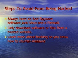 Steps To Avoid From Being Hacked Always have an Anti-Spyware software,Anti-Virus and a Firewall. Only download software or files from a trusted website. Learn more about hacking so you know how to counter-measure 