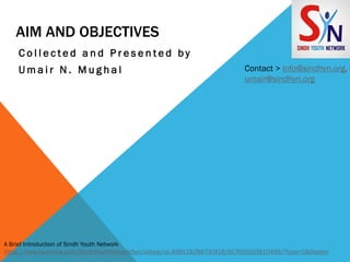 AIM AND OBJECTIVES
C o l l e c t e d a n d P r e s e n t e d b y
U m a i r N . M u g h a l Contact > info@sindhyn.org,
umair@sindhyn.org
A Brief Introduction of Sindh Youth Network
https://www.facebook.com/SindhYouthNetworkSyn/videos/vb.499119286797418/917655101610499/?type=2&theater
 