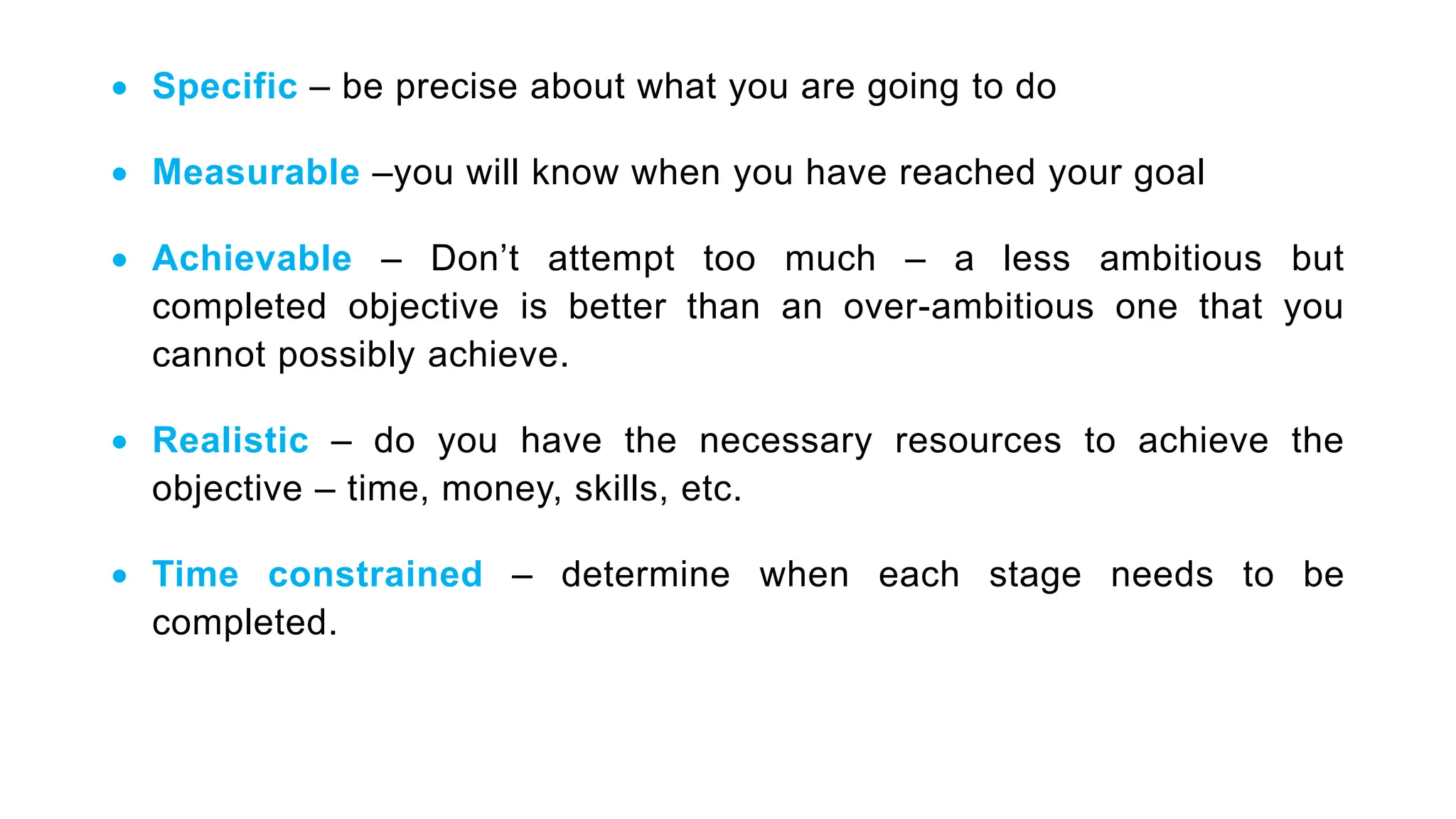  Specific – be precise about what you are going to do
 Measurable –you will know when you have reached your goal
 Achievable – Don’t attempt too much – a less ambitious but
completed objective is better than an over-ambitious one that you
cannot possibly achieve.
 Realistic – do you have the necessary resources to achieve the
objective – time, money, skills, etc.
 Time constrained – determine when each stage needs to be
completed.
 