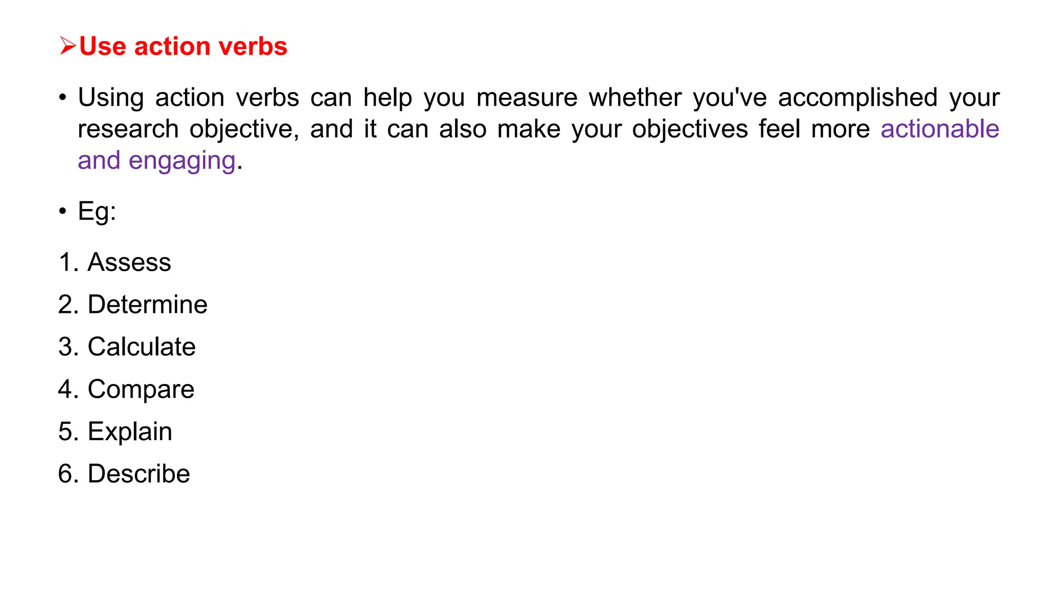 Use action verbs
• Using action verbs can help you measure whether you've accomplished your
research objective, and it can also make your objectives feel more actionable
and engaging.
• Eg:
1. Assess
2. Determine
3. Calculate
4. Compare
5. Explain
6. Describe
 