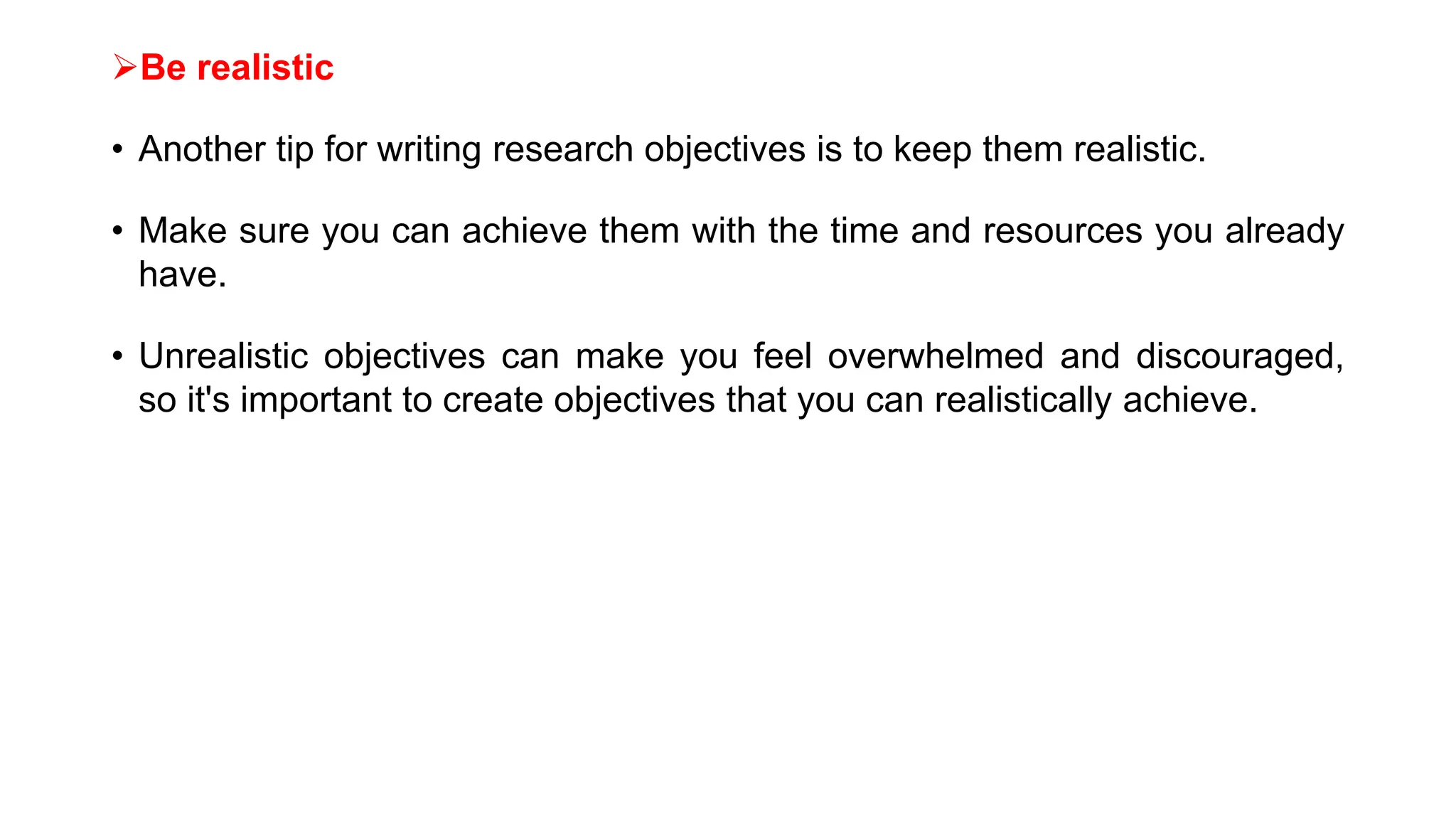 Be realistic
• Another tip for writing research objectives is to keep them realistic.
• Make sure you can achieve them with the time and resources you already
have.
• Unrealistic objectives can make you feel overwhelmed and discouraged,
so it's important to create objectives that you can realistically achieve.
 