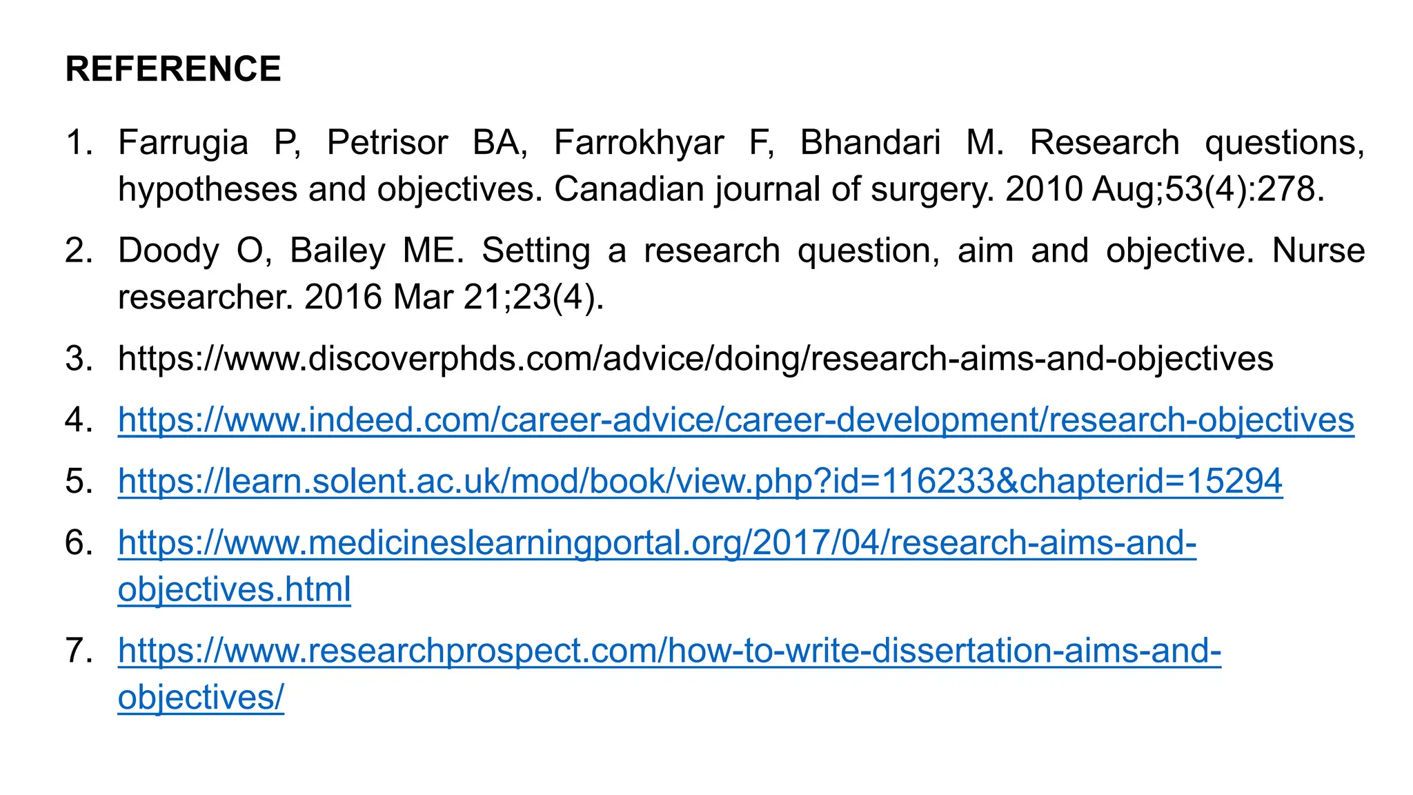 REFERENCE
1. Farrugia P, Petrisor BA, Farrokhyar F, Bhandari M. Research questions,
hypotheses and objectives. Canadian journal of surgery. 2010 Aug;53(4):278.
2. Doody O, Bailey ME. Setting a research question, aim and objective. Nurse
researcher. 2016 Mar 21;23(4).
3. https://www.discoverphds.com/advice/doing/research-aims-and-objectives
4. https://www.indeed.com/career-advice/career-development/research-objectives
5. https://learn.solent.ac.uk/mod/book/view.php?id=116233&chapterid=15294
6. https://www.medicineslearningportal.org/2017/04/research-aims-and-
objectives.html
7. https://www.researchprospect.com/how-to-write-dissertation-aims-and-
objectives/
 