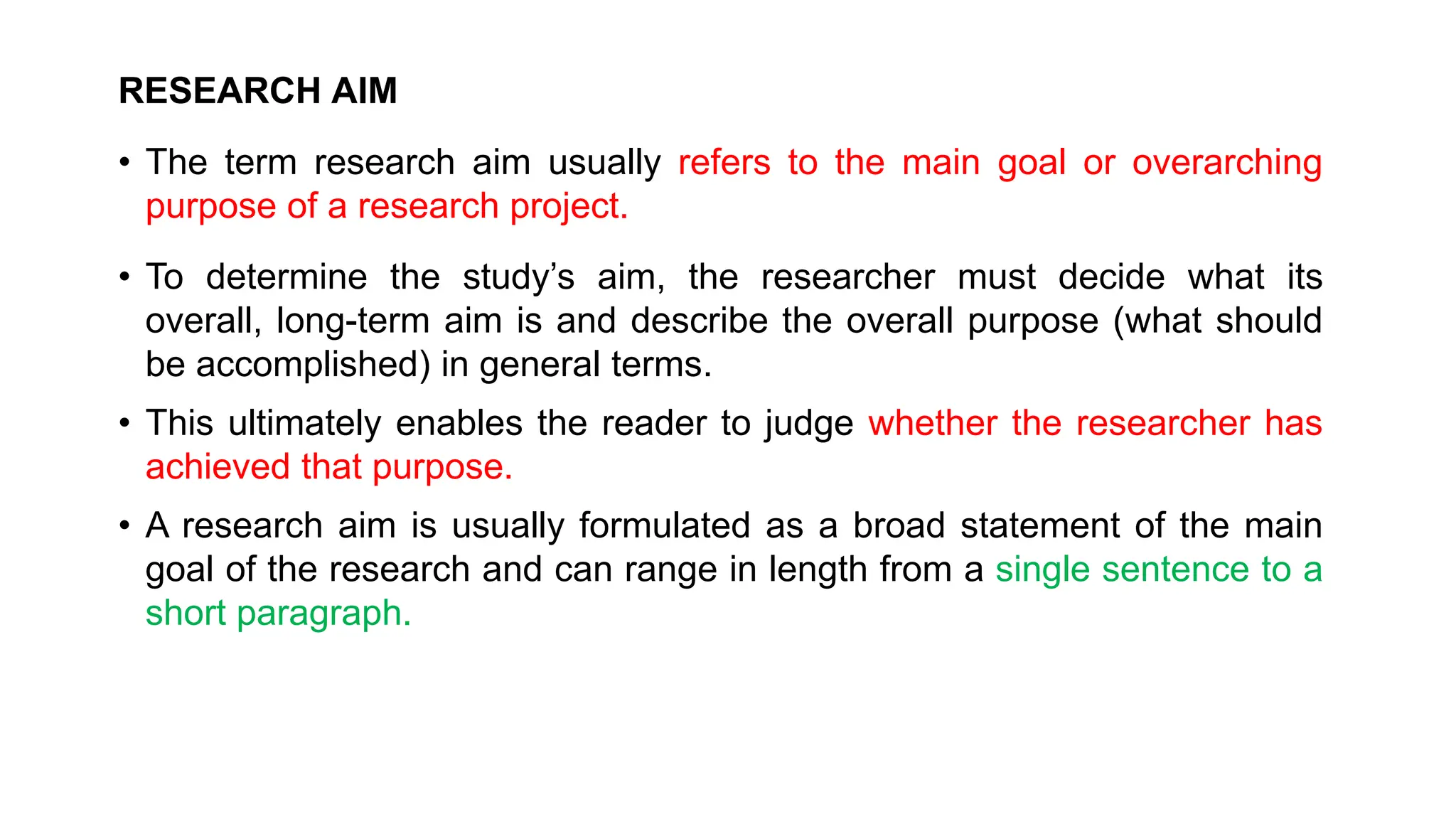 RESEARCH AIM
• The term research aim usually refers to the main goal or overarching
purpose of a research project.
• To determine the study’s aim, the researcher must decide what its
overall, long-term aim is and describe the overall purpose (what should
be accomplished) in general terms.
• This ultimately enables the reader to judge whether the researcher has
achieved that purpose.
• A research aim is usually formulated as a broad statement of the main
goal of the research and can range in length from a single sentence to a
short paragraph.
 