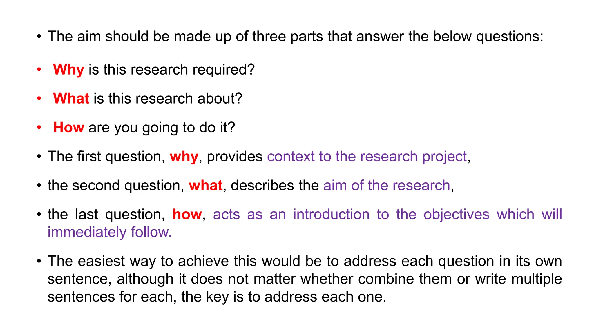 • The aim should be made up of three parts that answer the below questions:
• Why is this research required?
• What is this research about?
• How are you going to do it?
• The first question, why, provides context to the research project,
• the second question, what, describes the aim of the research,
• the last question, how, acts as an introduction to the objectives which will
immediately follow.
• The easiest way to achieve this would be to address each question in its own
sentence, although it does not matter whether combine them or write multiple
sentences for each, the key is to address each one.
 