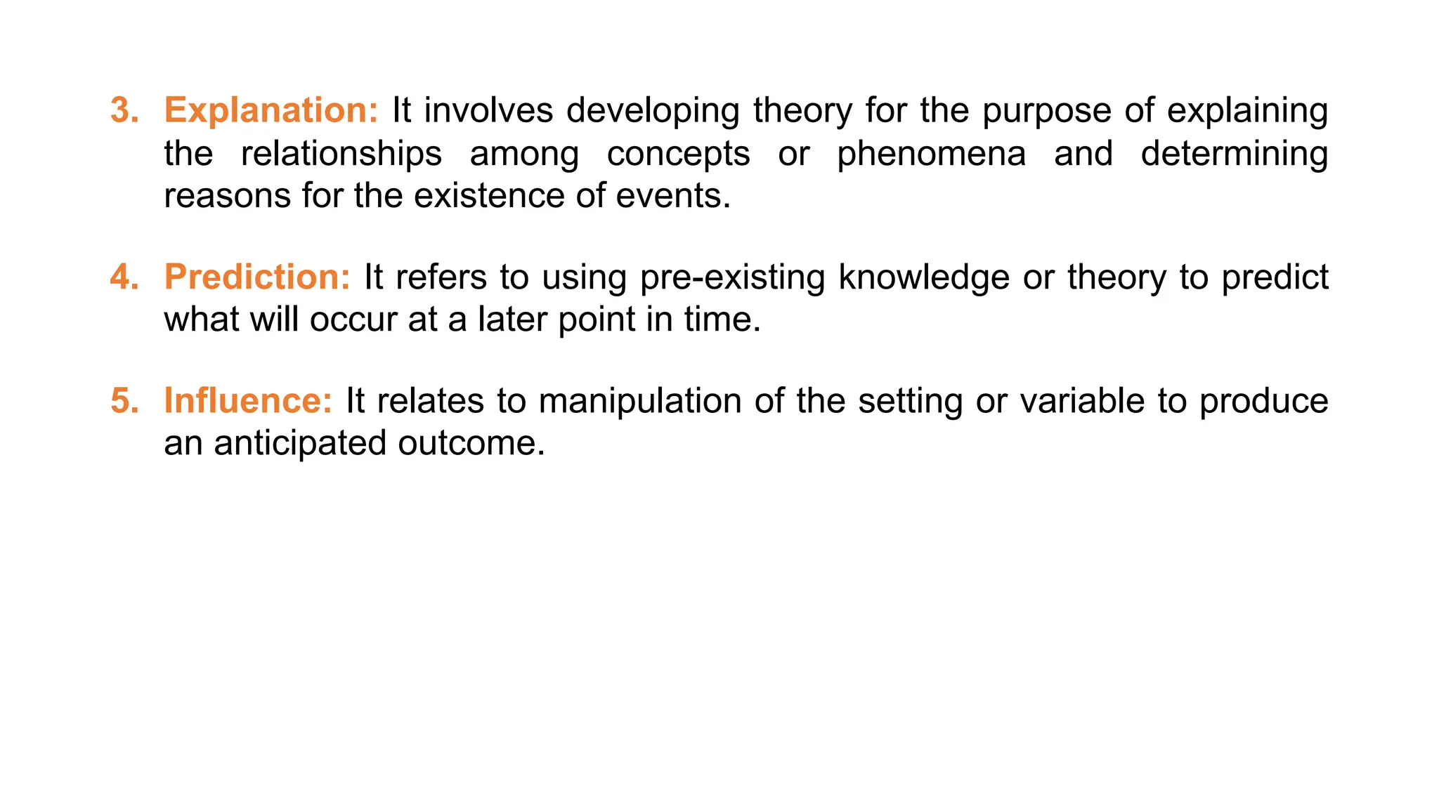 3. Explanation: It involves developing theory for the purpose of explaining
the relationships among concepts or phenomena and determining
reasons for the existence of events.
4. Prediction: It refers to using pre-existing knowledge or theory to predict
what will occur at a later point in time.
5. Influence: It relates to manipulation of the setting or variable to produce
an anticipated outcome.
 