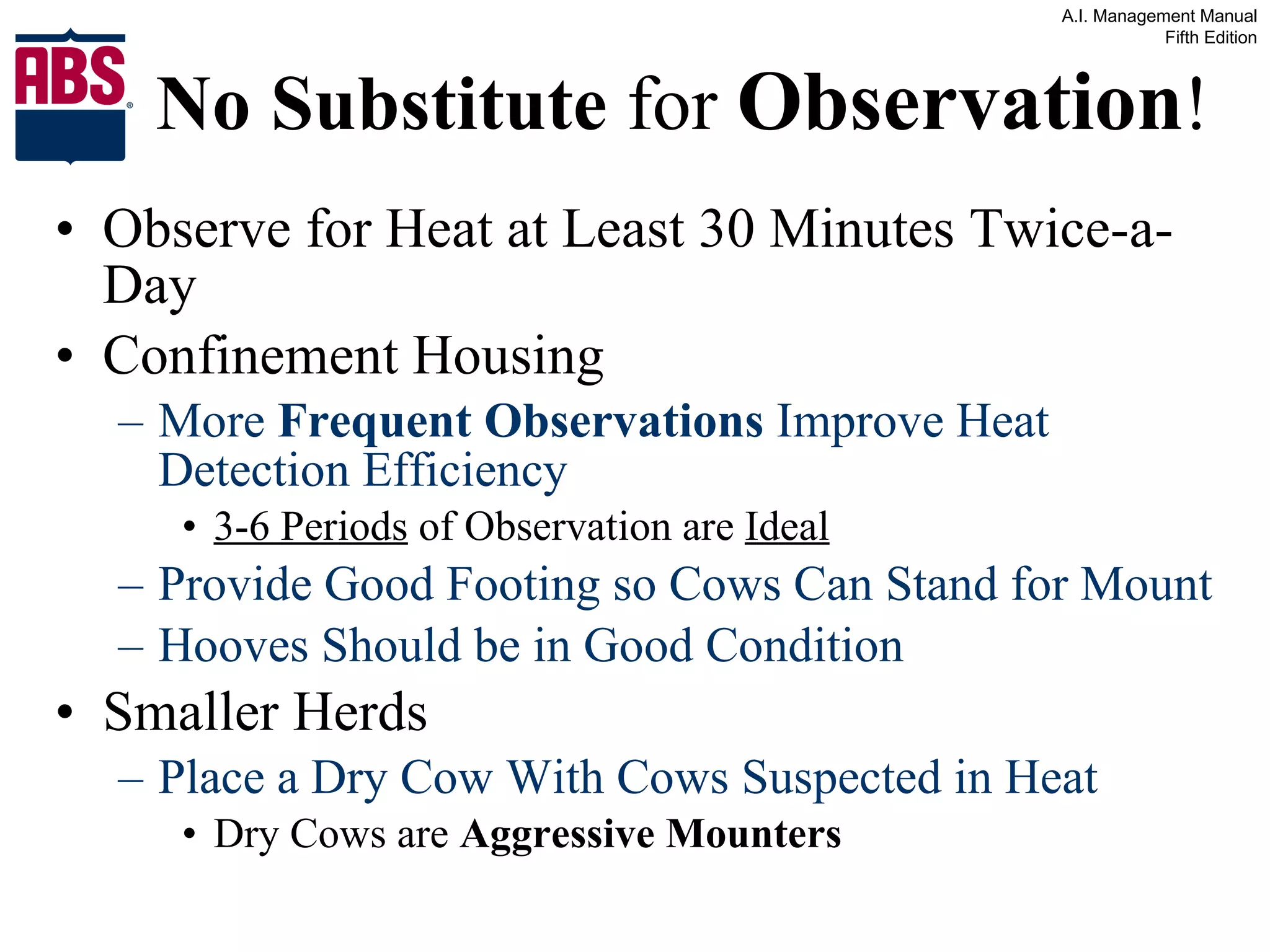 No Substitute  for  Observation ! Observe for Heat at Least 30 Minutes Twice-a-Day Confinement Housing More  Frequent Observations  Improve Heat Detection Efficiency 3-6 Periods  of Observation are  Ideal Provide Good Footing so Cows Can Stand for Mount Hooves Should be in Good Condition Smaller Herds Place a Dry Cow With Cows Suspected in Heat Dry Cows are  Aggressive Mounters 