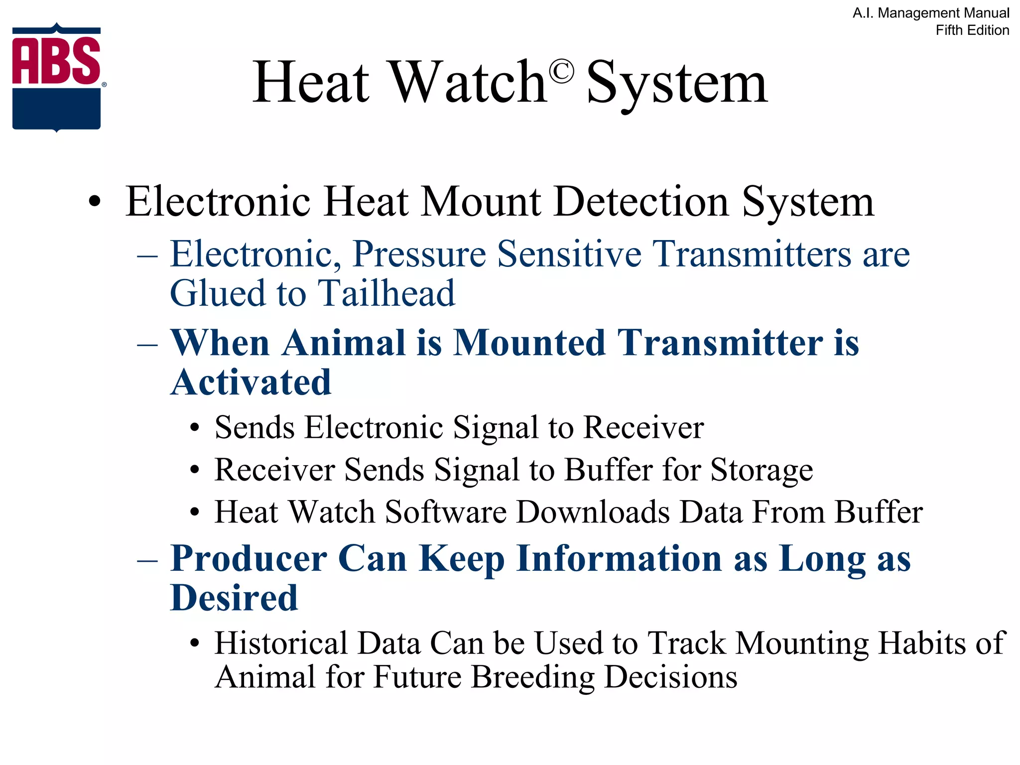 Heat Watch ©   System Electronic Heat Mount Detection System Electronic, Pressure Sensitive Transmitters are Glued to Tailhead When Animal is Mounted Transmitter is Activated Sends Electronic Signal to Receiver Receiver Sends Signal to Buffer for Storage Heat Watch Software Downloads Data From Buffer Producer Can Keep Information as Long as Desired Historical Data Can be Used to Track Mounting Habits of Animal for Future Breeding Decisions 
