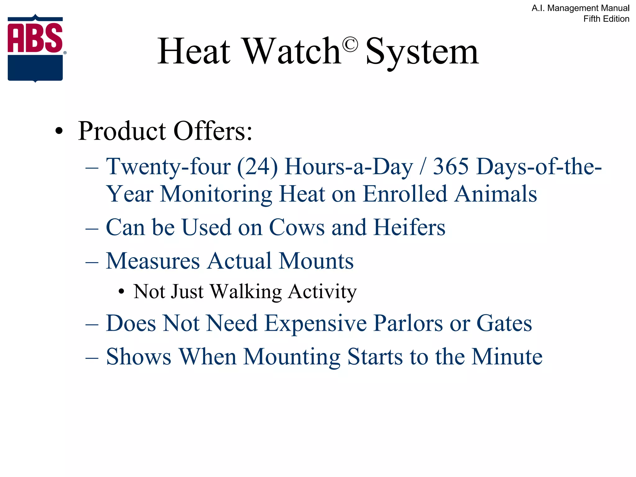 Heat Watch ©   System Product Offers: Twenty-four (24) Hours-a-Day / 365 Days-of-the-Year Monitoring Heat on Enrolled Animals Can be Used on Cows and Heifers Measures Actual Mounts Not Just Walking Activity Does Not Need Expensive Parlors or Gates Shows When Mounting Starts to the Minute 