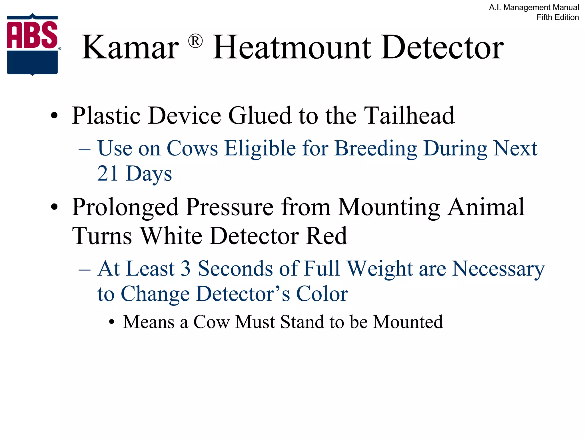 Kamar  ®  Heatmount Detector Plastic Device Glued to the Tailhead  Use on Cows Eligible for Breeding During Next 21 Days Prolonged Pressure from Mounting Animal Turns White Detector Red At Least 3 Seconds of Full Weight are Necessary to Change Detector’s Color Means a Cow Must Stand to be Mounted 