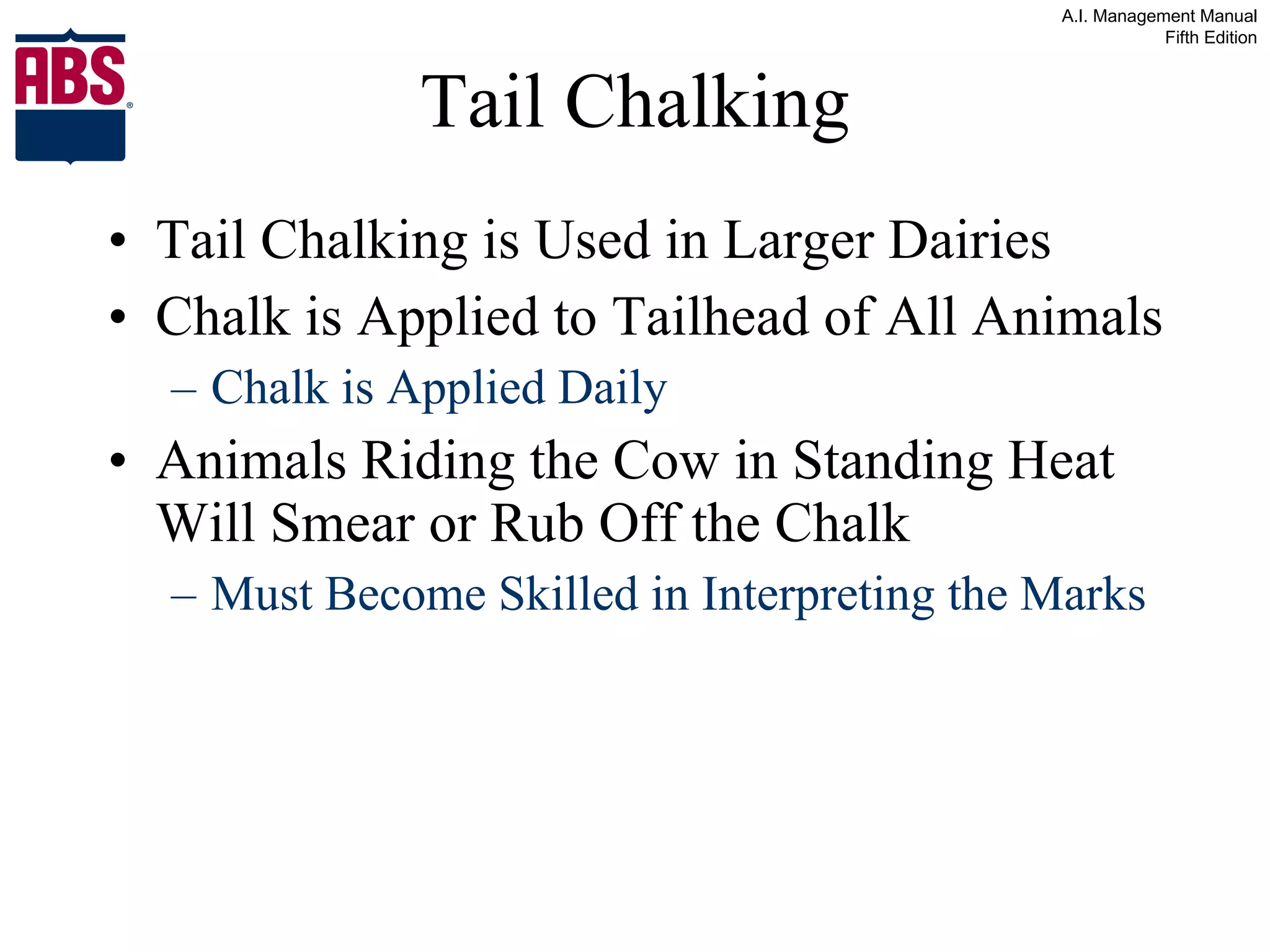 Tail Chalking Tail Chalking is Used in Larger Dairies Chalk is Applied to Tailhead of All Animals  Chalk is Applied Daily Animals Riding the Cow in Standing Heat Will Smear or Rub Off the Chalk Must Become Skilled in Interpreting the Marks 