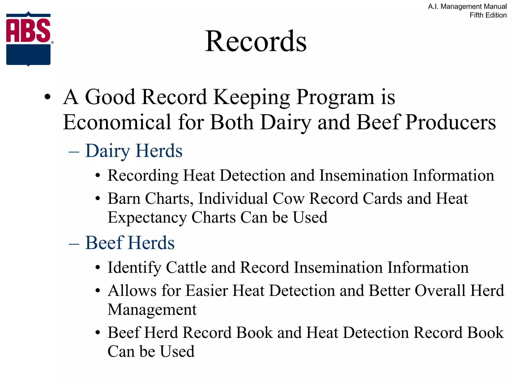 Records A Good Record Keeping Program is Economical for Both Dairy and Beef Producers Dairy Herds Recording Heat Detection and Insemination Information Barn Charts, Individual Cow Record Cards and Heat Expectancy Charts Can be Used Beef Herds Identify Cattle and Record Insemination Information Allows for Easier Heat Detection and Better Overall Herd Management Beef Herd Record Book and Heat Detection Record Book Can be Used 