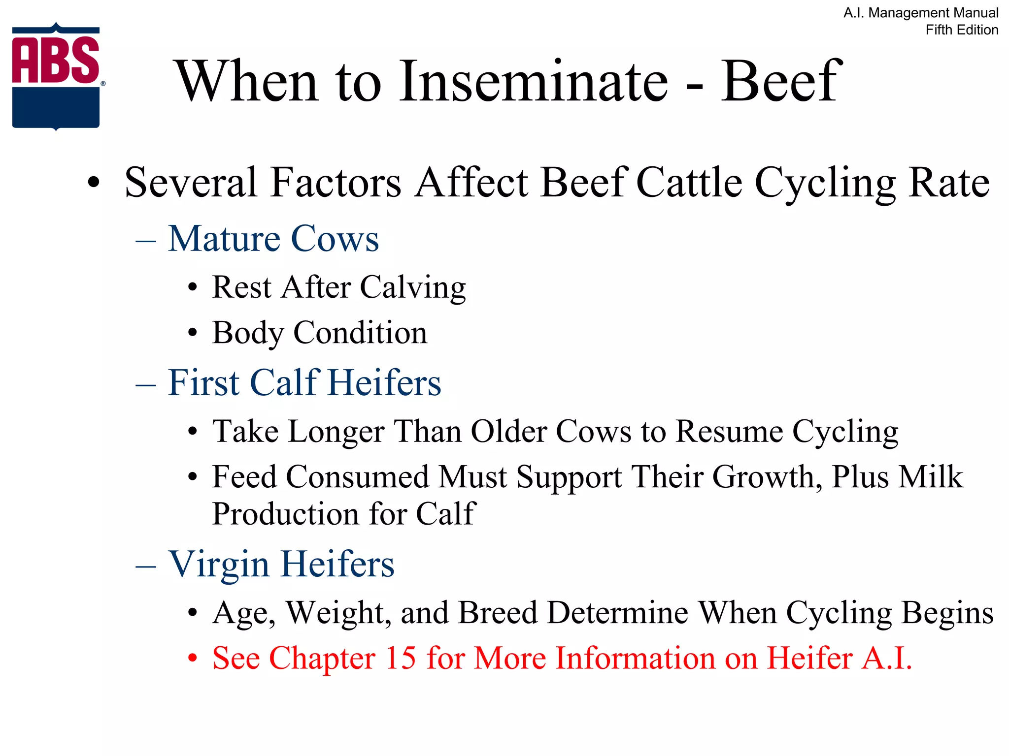 When to Inseminate - Beef Several Factors Affect Beef Cattle Cycling Rate Mature Cows Rest After Calving Body Condition First Calf Heifers Take Longer Than Older Cows to Resume Cycling Feed Consumed Must Support Their Growth, Plus Milk Production for Calf Virgin Heifers Age, Weight, and Breed Determine When Cycling Begins See Chapter 15 for More Information on Heifer A.I. 