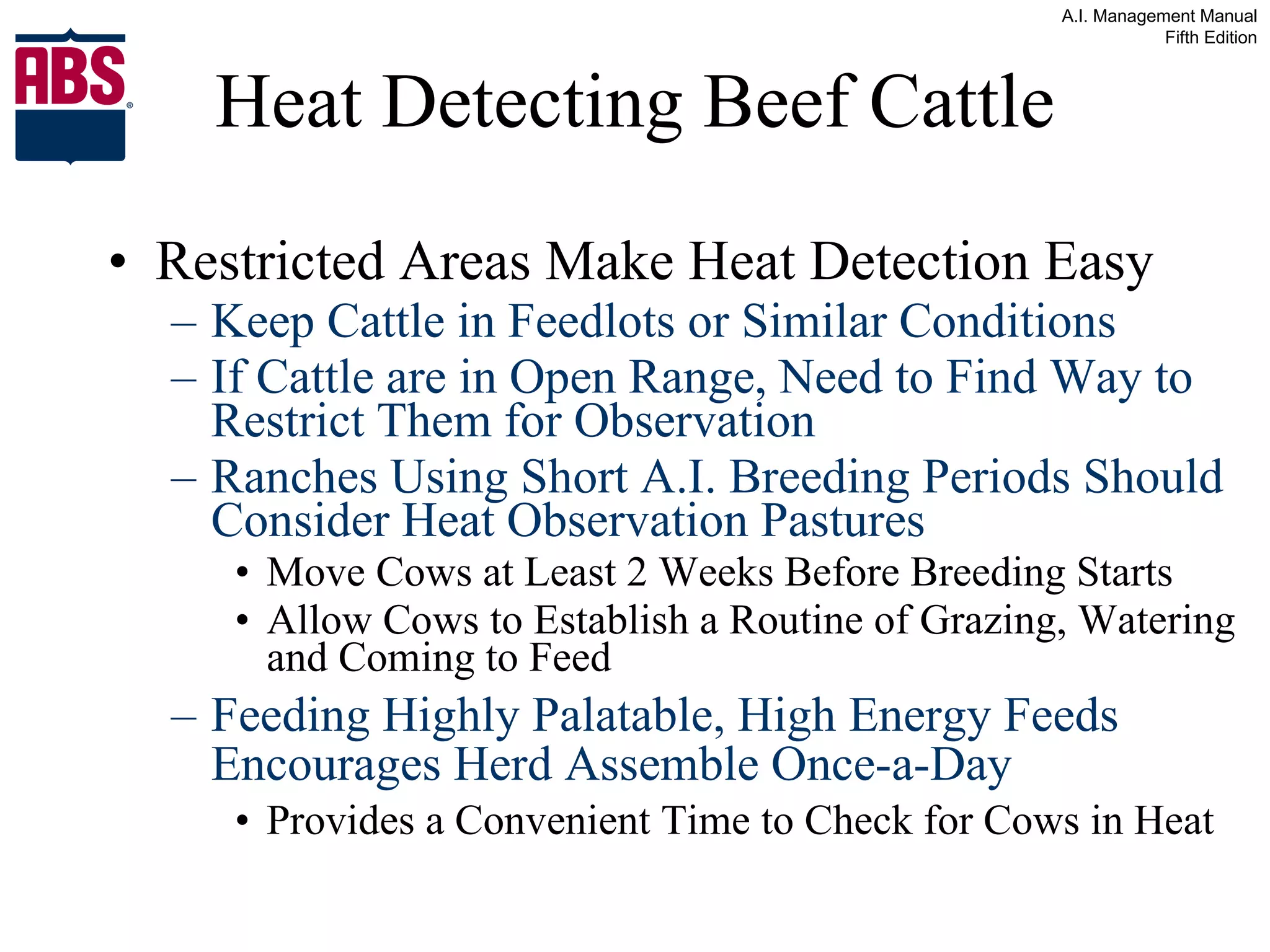 Heat Detecting Beef Cattle Restricted Areas Make Heat Detection Easy Keep Cattle in Feedlots or Similar Conditions If Cattle are in Open Range, Need to Find Way to Restrict Them for Observation Ranches Using Short A.I. Breeding Periods Should Consider Heat Observation Pastures Move Cows at Least 2 Weeks Before Breeding Starts Allow Cows to Establish a Routine of Grazing, Watering and Coming to Feed Feeding Highly Palatable, High Energy Feeds Encourages Herd Assemble Once-a-Day Provides a Convenient Time to Check for Cows in Heat 