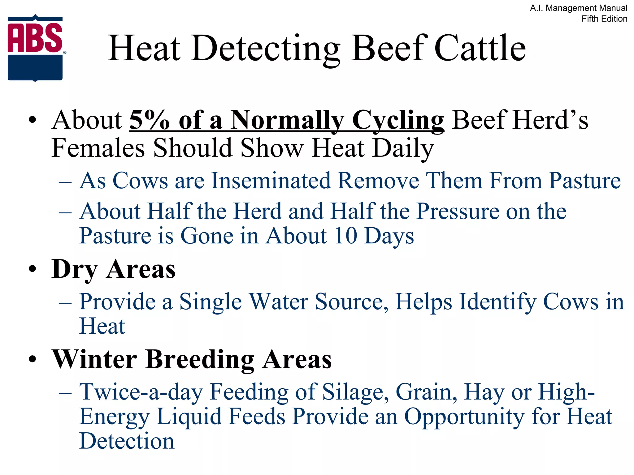 About  5% of a Normally Cycling  Beef Herd’s Females Should Show Heat Daily   As Cows are Inseminated Remove Them From Pasture About Half the Herd and Half the Pressure on the Pasture is Gone in About 10 Days Dry Areas Provide a Single Water Source, Helps Identify Cows in Heat Winter Breeding Areas Twice-a-day Feeding of Silage, Grain, Hay or High-Energy Liquid Feeds Provide an Opportunity for Heat Detection Heat Detecting Beef Cattle 