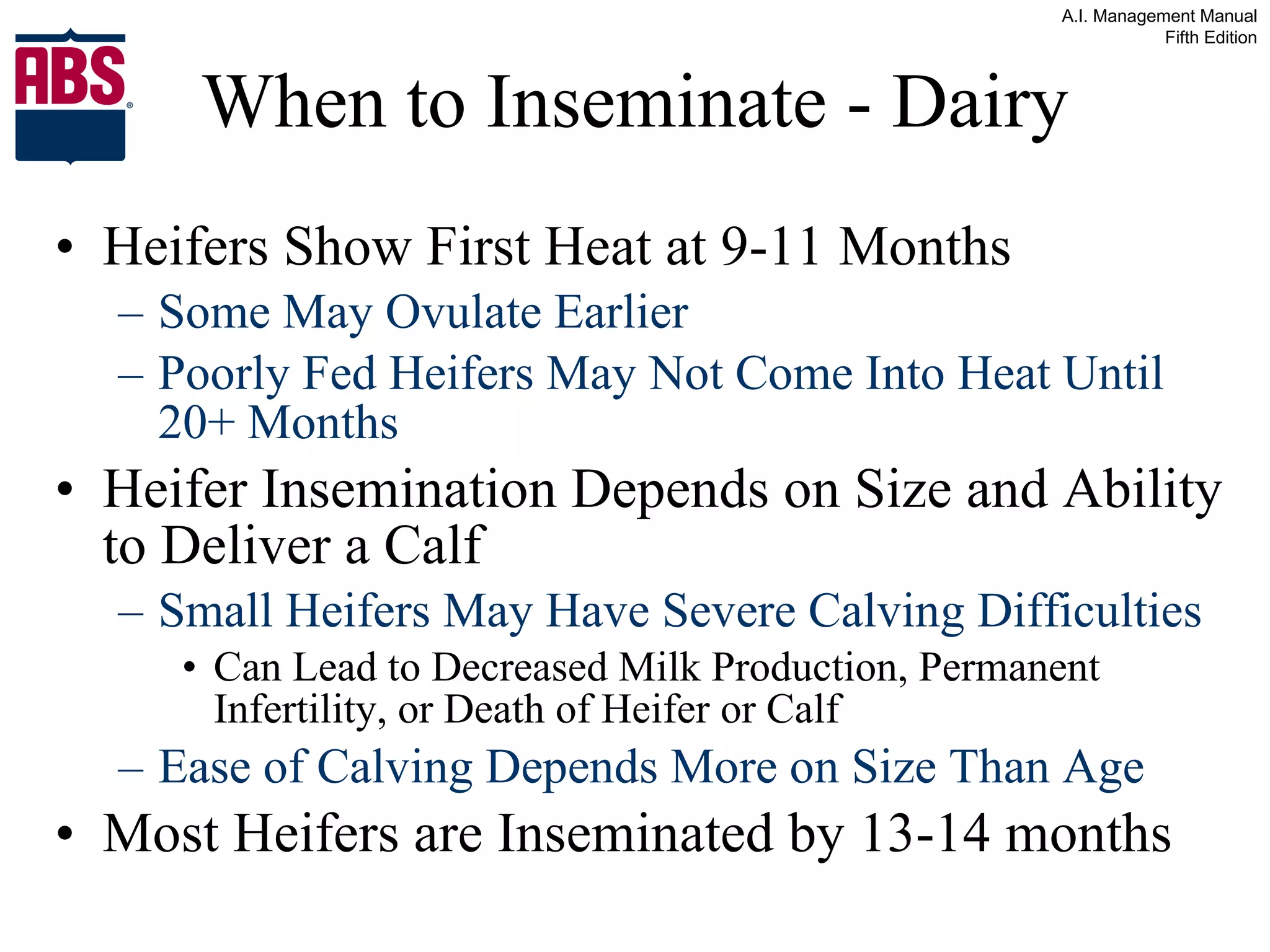 When to Inseminate - Dairy Heifers Show First Heat at 9-11 Months  Some May Ovulate Earlier Poorly Fed Heifers May Not Come Into Heat Until 20+ Months Heifer Insemination Depends on Size and Ability to Deliver a Calf Small Heifers May Have Severe Calving Difficulties Can Lead to Decreased Milk Production, Permanent Infertility, or Death of Heifer or Calf Ease of Calving Depends More on Size Than Age Most Heifers are Inseminated by 13-14 months 