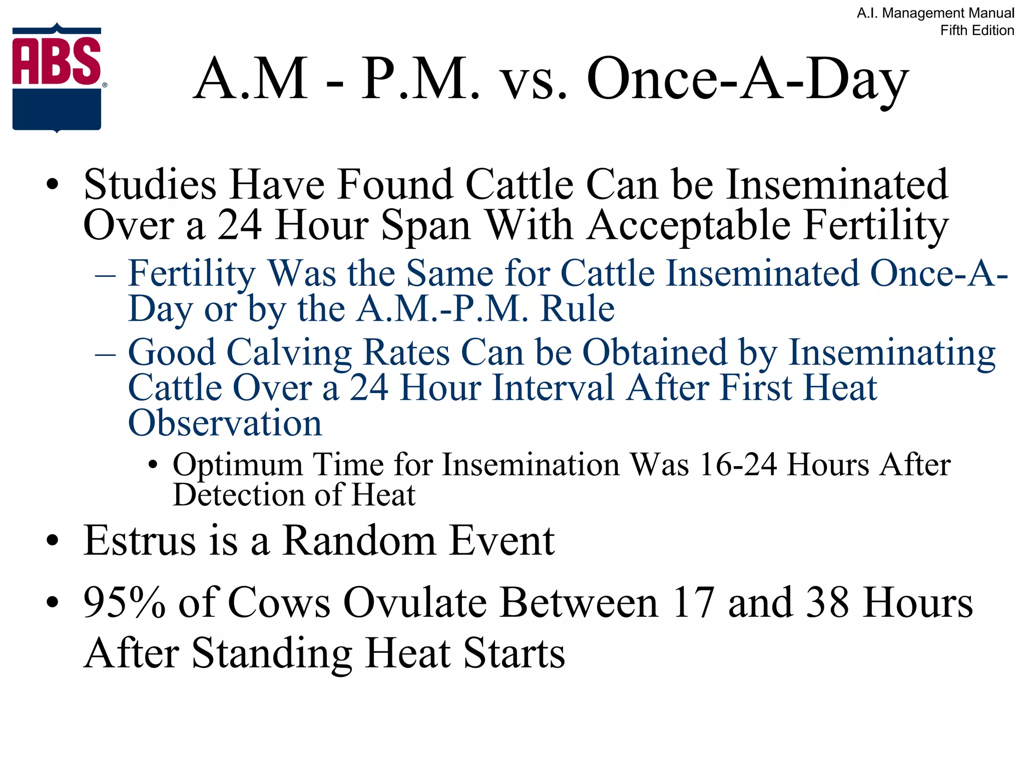 A.M - P.M. vs. Once-A-Day Studies Have Found Cattle Can be Inseminated Over a 24 Hour Span With Acceptable Fertility Fertility Was the Same for Cattle Inseminated Once-A-Day or by the A.M.-P.M. Rule Good Calving Rates Can be Obtained by Inseminating Cattle Over a 24 Hour Interval After First Heat Observation   Optimum Time for Insemination Was 16-24 Hours After Detection of Heat Estrus is a Random Event 95% of Cows Ovulate Between 17 and 38 Hours After Standing Heat Starts 