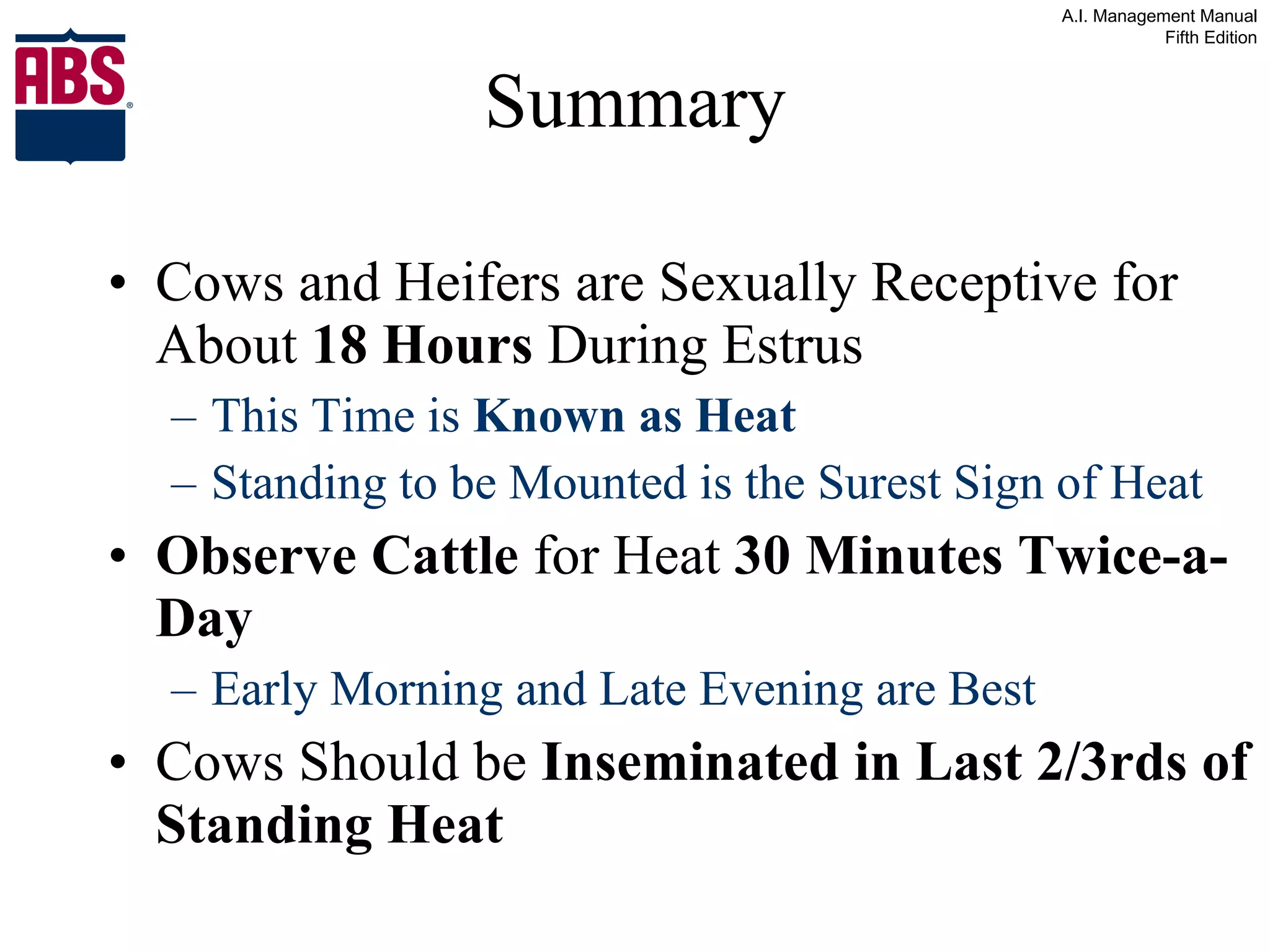 Summary Cows and Heifers are Sexually Receptive for About  18 Hours  During Estrus This Time is  Known as Heat Standing to be Mounted is the Surest Sign of Heat Observe Cattle  for Heat  30 Minutes Twice-a-Day Early Morning and Late Evening are Best Cows Should be  Inseminated in Last 2/3rds of Standing Heat 