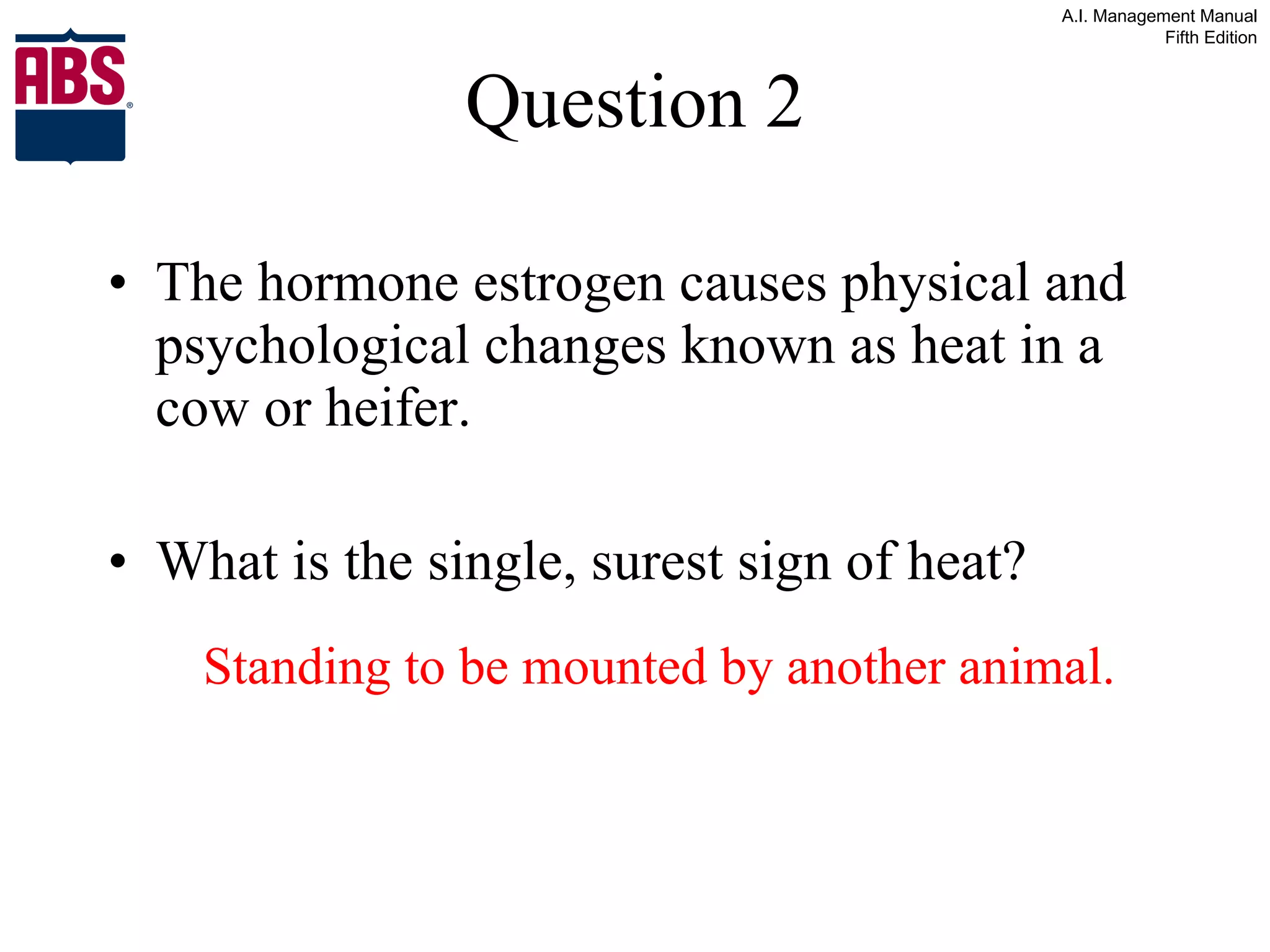 Question 2 The hormone estrogen causes physical and psychological changes known as heat in a cow or heifer. What is the single, surest sign of heat? Standing to be mounted by another animal. 
