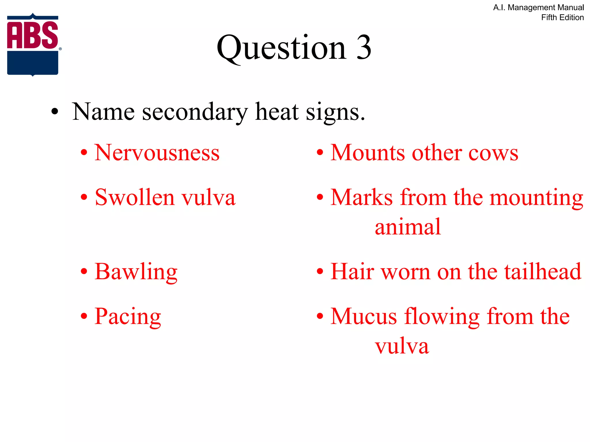 Question 3 Name secondary heat signs. •  Nervousness • Mounts other cows •  Swollen vulva • Marks from the mounting  animal •  Bawling • Hair worn on the tailhead •  Pacing • Mucus flowing from the  vulva 