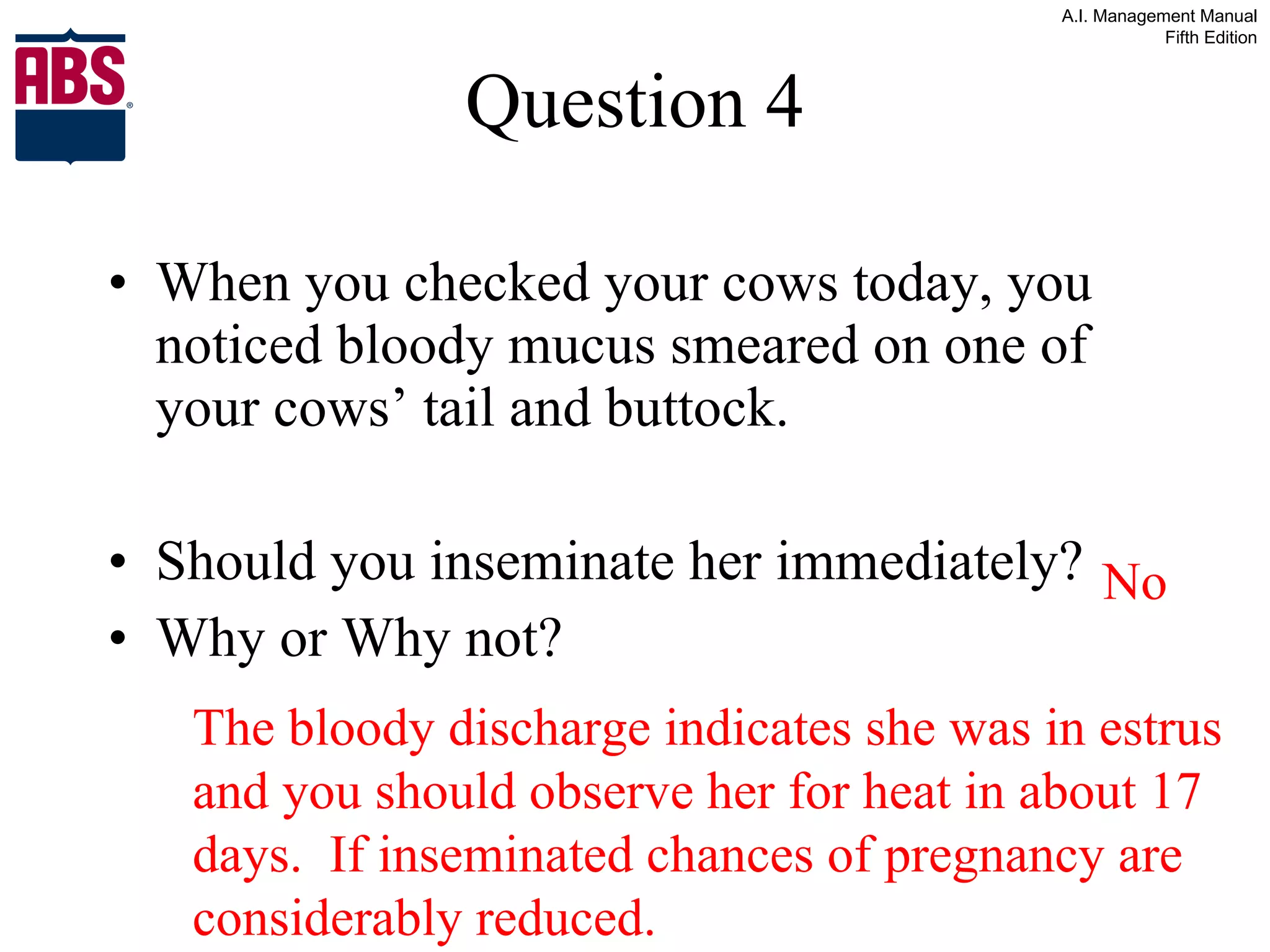 Question 4 When you checked your cows today, you noticed bloody mucus smeared on one of your cows’ tail and buttock. Should you inseminate her immediately? Why or Why not? No The bloody discharge indicates she was in estrus and you should observe her for heat in about 17 days.  If inseminated chances of pregnancy are considerably reduced. 