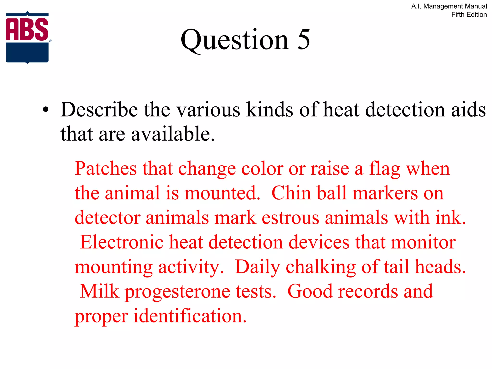 Question 5 Describe the various kinds of heat detection aids that are available. Patches that change color or raise a flag when the animal is mounted.  Chin ball markers on detector animals mark estrous animals with ink.  Electronic heat detection devices that monitor mounting activity.  Daily chalking of tail heads.  Milk progesterone tests.  Good records and proper identification. 
