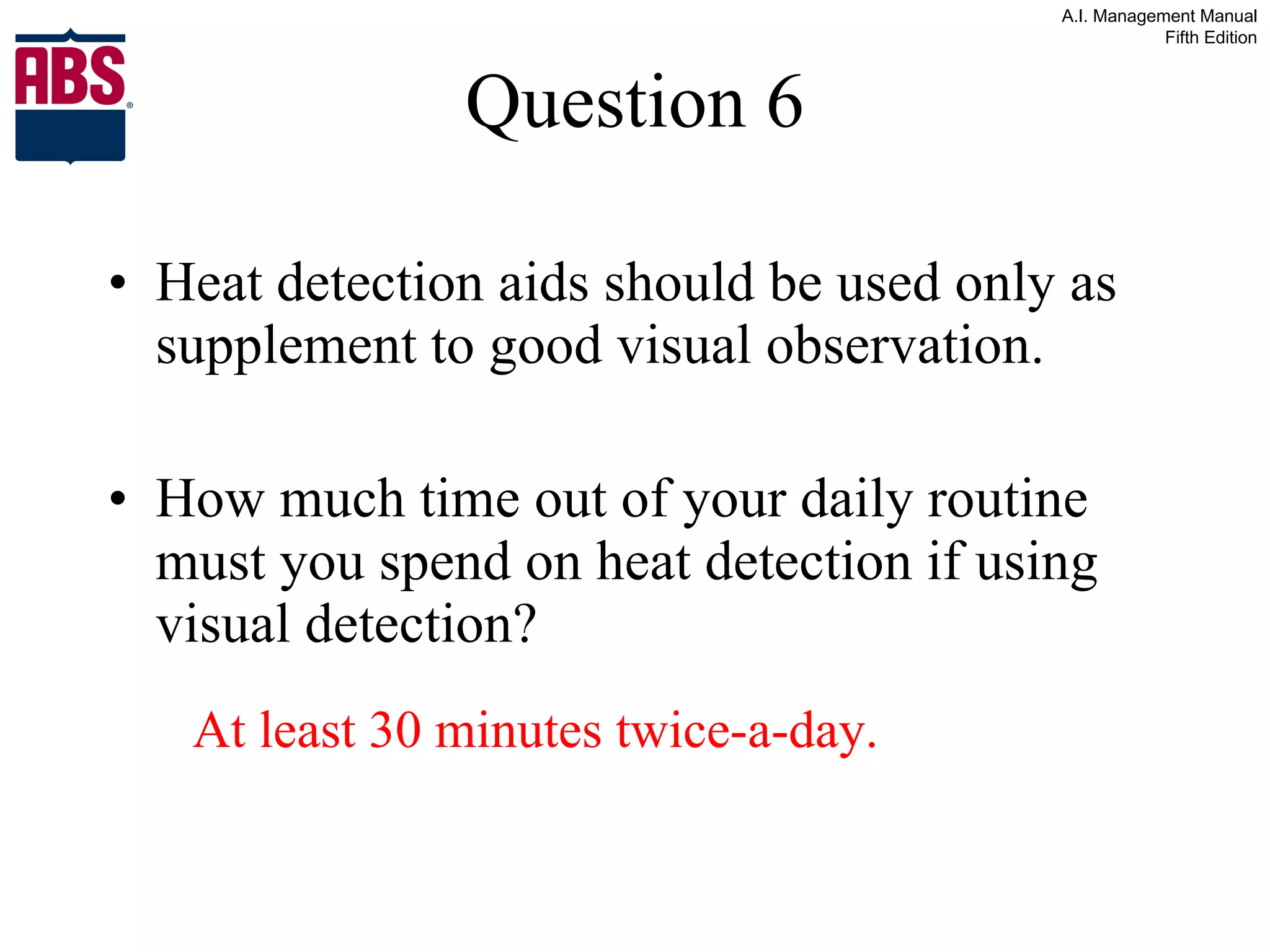 Question 6 Heat detection aids should be used only as supplement to good visual observation. How much time out of your daily routine must you spend on heat detection if using visual detection? At least 30 minutes twice-a-day. 