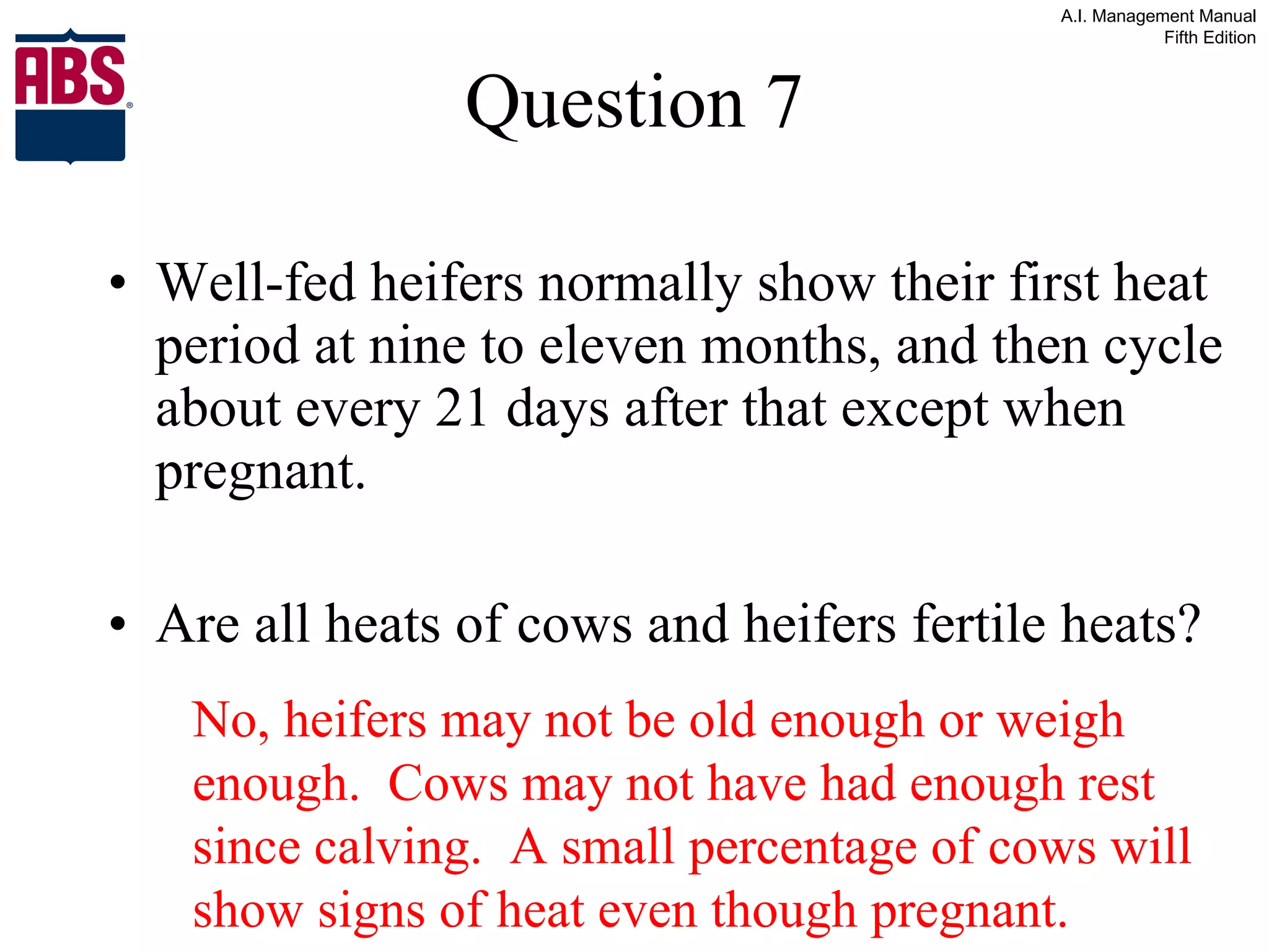 Question 7 Well-fed heifers normally show their first heat period at nine to eleven months, and then cycle about every 21 days after that except when pregnant. Are all heats of cows and heifers fertile heats? No, heifers may not be old enough or weigh enough.  Cows may not have had enough rest since calving.  A small percentage of cows will show signs of heat even though pregnant. 