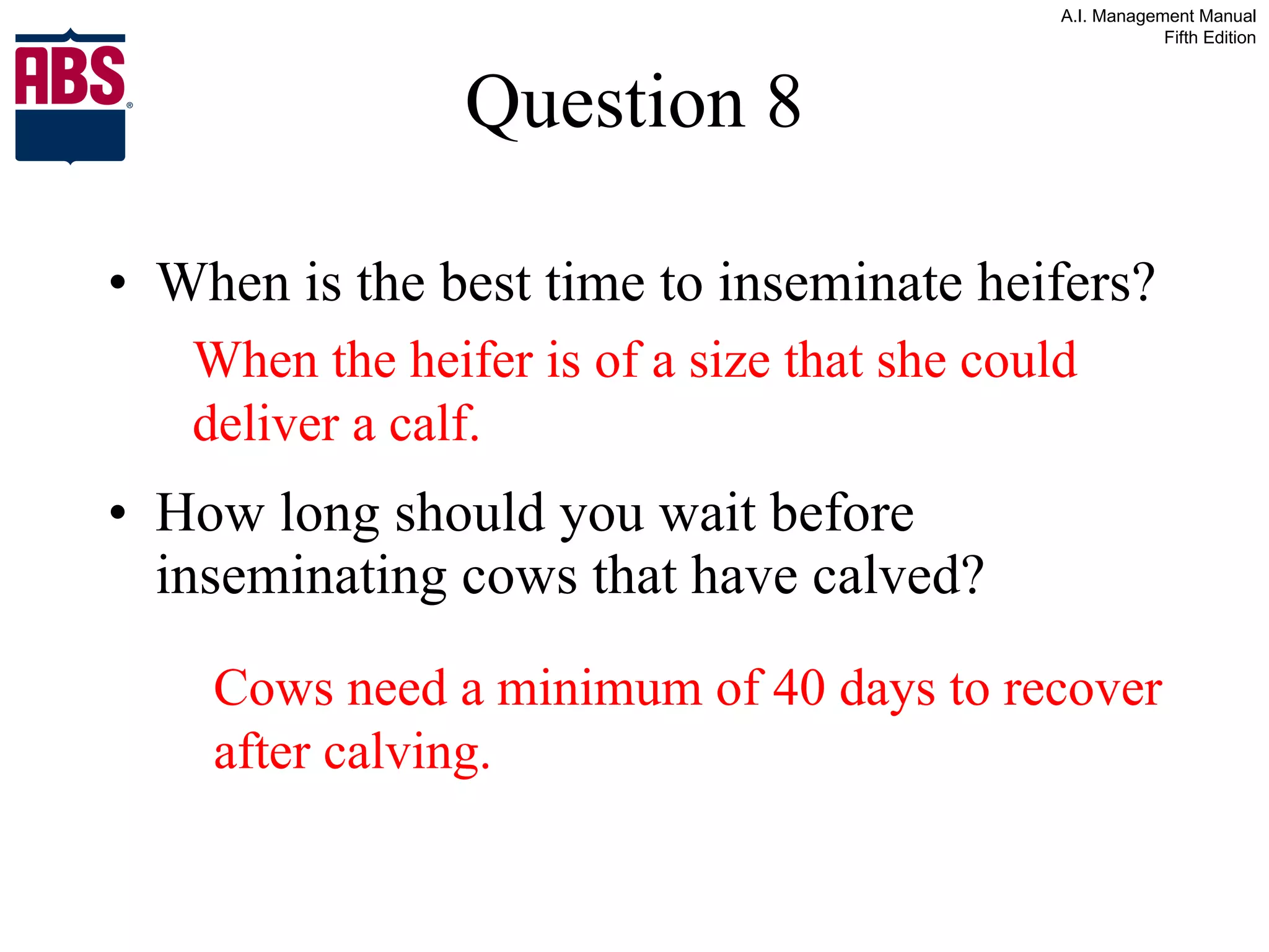 Question 8 When is the best time to inseminate heifers? How long should you wait before inseminating cows that have calved? When the heifer is of a size that she could deliver a calf. Cows need a minimum of 40 days to recover after calving. 