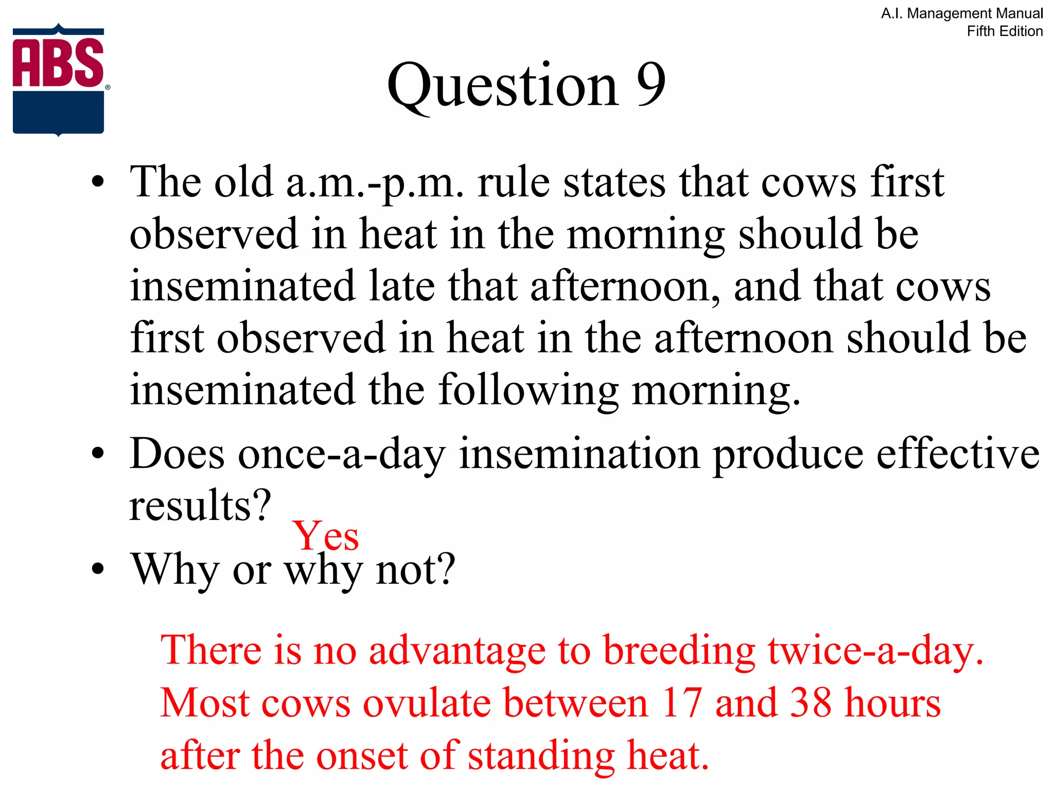 Question 9 The old a.m.-p.m. rule states that cows first observed in heat in the morning should be inseminated late that afternoon, and that cows first observed in heat in the afternoon should be inseminated the following morning. Does once-a-day insemination produce effective results? Why or why not? Yes There is no advantage to breeding twice-a-day.  Most cows ovulate between 17 and 38 hours after the onset of standing heat. 