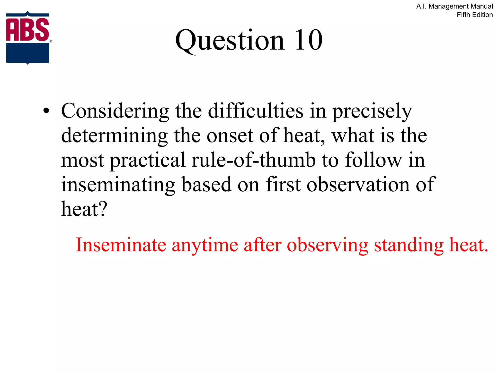 Question 10 Considering the difficulties in precisely determining the onset of heat, what is the most practical rule-of-thumb to follow in inseminating based on first observation of heat? Inseminate anytime after observing standing heat. 