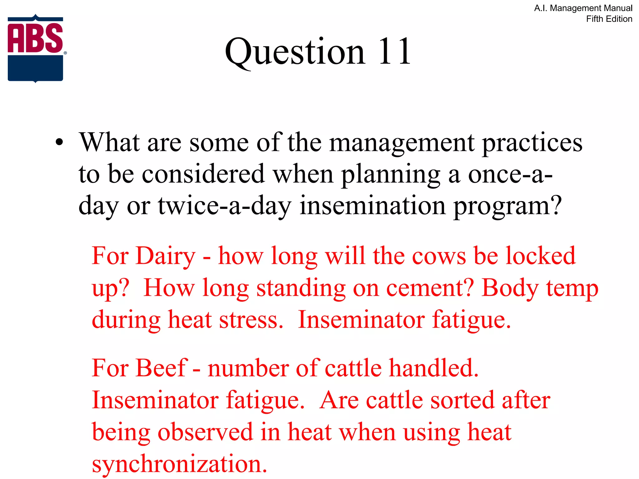 Question 11 What are some of the management practices to be considered when planning a once-a-day or twice-a-day insemination program? For Dairy - how long will the cows be locked up?  How long standing on cement? Body temp during heat stress.  Inseminator fatigue. For Beef - number of cattle handled.  Inseminator fatigue.  Are cattle sorted after being observed in heat when using heat synchronization. 