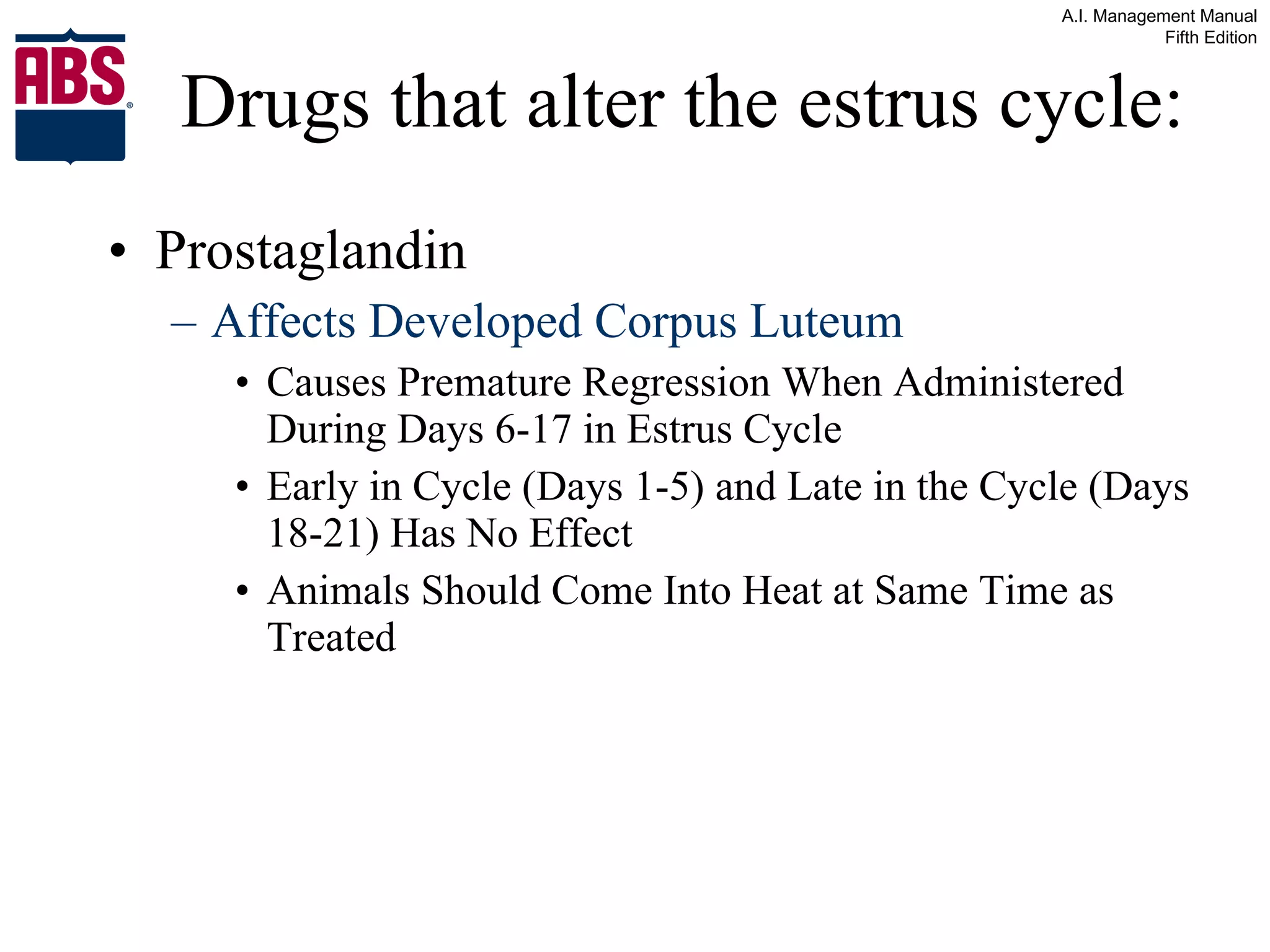 Drugs that alter the estrus cycle: Prostaglandin Affects Developed Corpus Luteum  Causes Premature Regression When Administered During Days 6-17 in Estrus Cycle Early in Cycle (Days 1-5) and Late in the Cycle (Days 18-21) Has No Effect Animals Should Come Into Heat at Same Time as Treated  