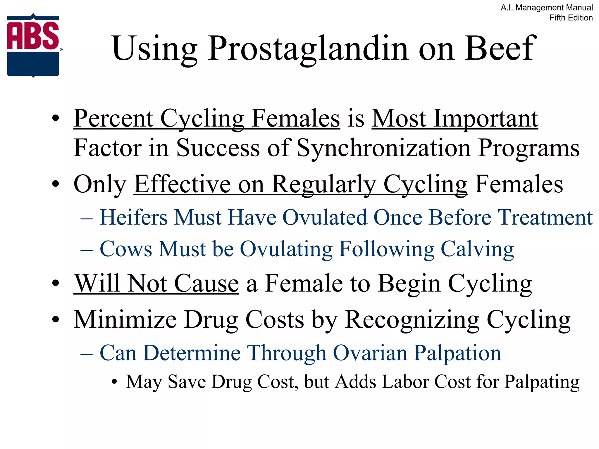 Using Prostaglandin on Beef Percent Cycling Females  is  Most Important  Factor in Success of Synchronization Programs Only  Effective on Regularly Cycling  Females Heifers Must Have Ovulated Once Before Treatment Cows Must be Ovulating Following Calving Will Not Cause  a Female to Begin Cycling Minimize Drug Costs by Recognizing Cycling Can Determine Through Ovarian Palpation May Save Drug Cost, but Adds Labor Cost for Palpating 