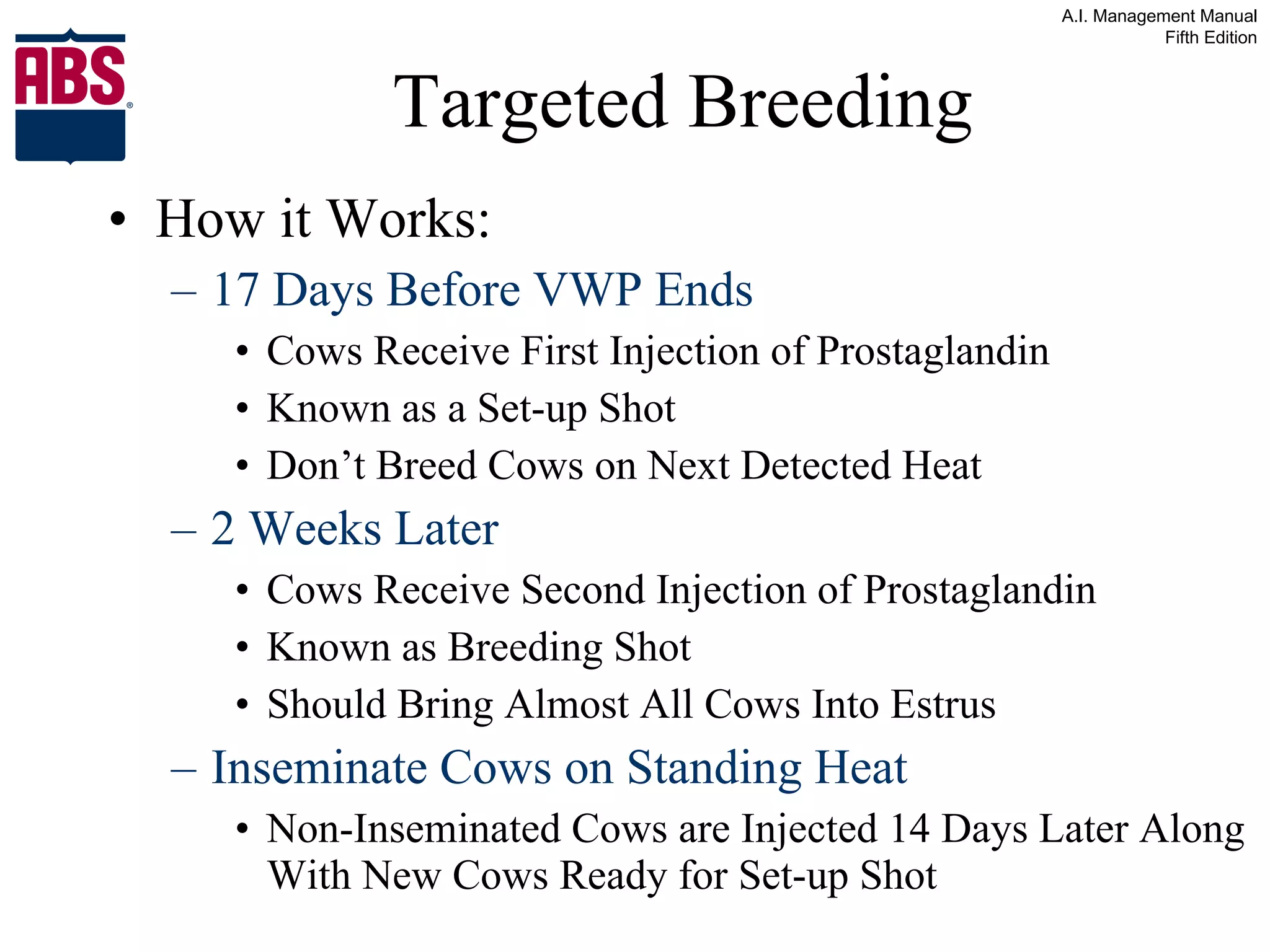 Targeted Breeding How it Works: 17 Days Before VWP Ends Cows Receive First Injection of Prostaglandin Known as a Set-up Shot Don’t Breed Cows on Next Detected Heat 2 Weeks Later Cows Receive Second Injection of Prostaglandin Known as Breeding Shot Should Bring Almost All Cows Into Estrus Inseminate Cows on Standing Heat Non-Inseminated Cows are Injected 14 Days Later Along With New Cows Ready for Set-up Shot 