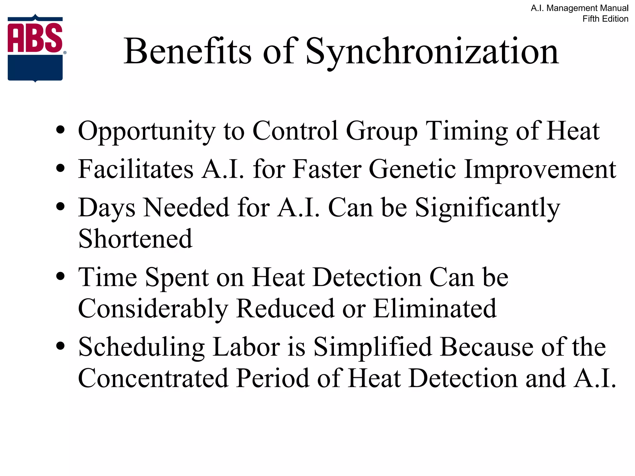 Benefits of Synchronization Opportunity to Control Group Timing of Heat Facilitates A.I. for Faster Genetic Improvement Days Needed for A.I. Can be Significantly Shortened Time Spent on Heat Detection Can be Considerably Reduced or Eliminated Scheduling Labor is Simplified Because of the Concentrated Period of Heat Detection and A.I. 