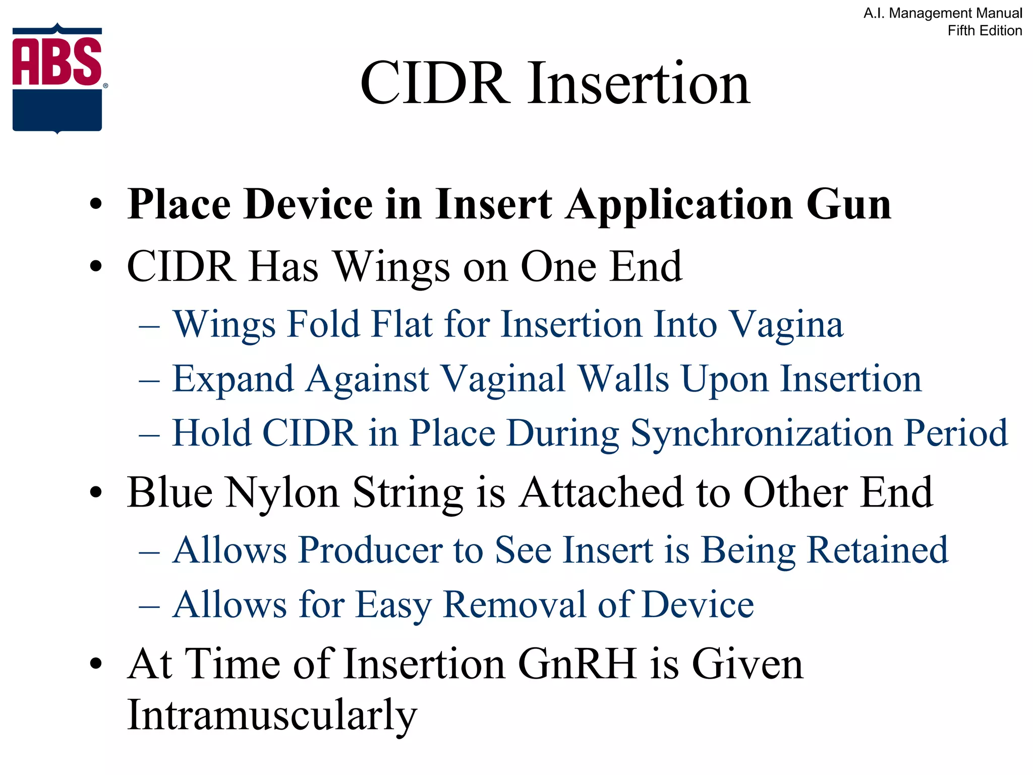 CIDR Insertion Place Device in Insert Application Gun CIDR Has Wings on One End Wings Fold Flat for Insertion Into Vagina Expand Against Vaginal Walls Upon Insertion Hold CIDR in Place During Synchronization Period Blue Nylon String is Attached to Other End Allows Producer to See Insert is Being Retained Allows for Easy Removal of Device At Time of Insertion GnRH is Given Intramuscularly 