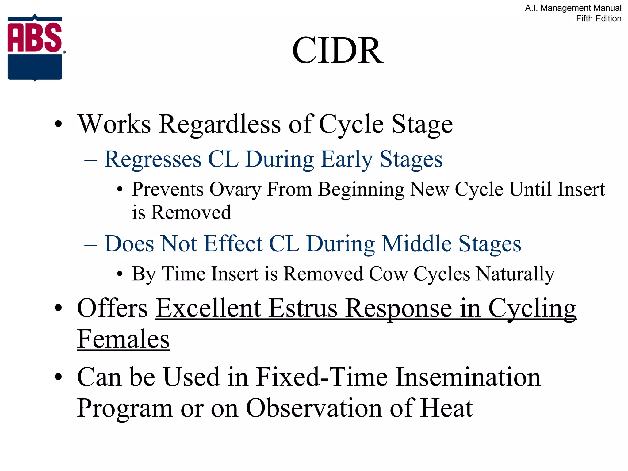CIDR Works Regardless of Cycle Stage Regresses CL During Early Stages Prevents Ovary From Beginning New Cycle Until Insert is Removed Does Not Effect CL During Middle Stages By Time Insert is Removed Cow Cycles Naturally Offers  Excellent Estrus Response in Cycling Females Can be Used in Fixed-Time Insemination Program or on Observation of Heat 