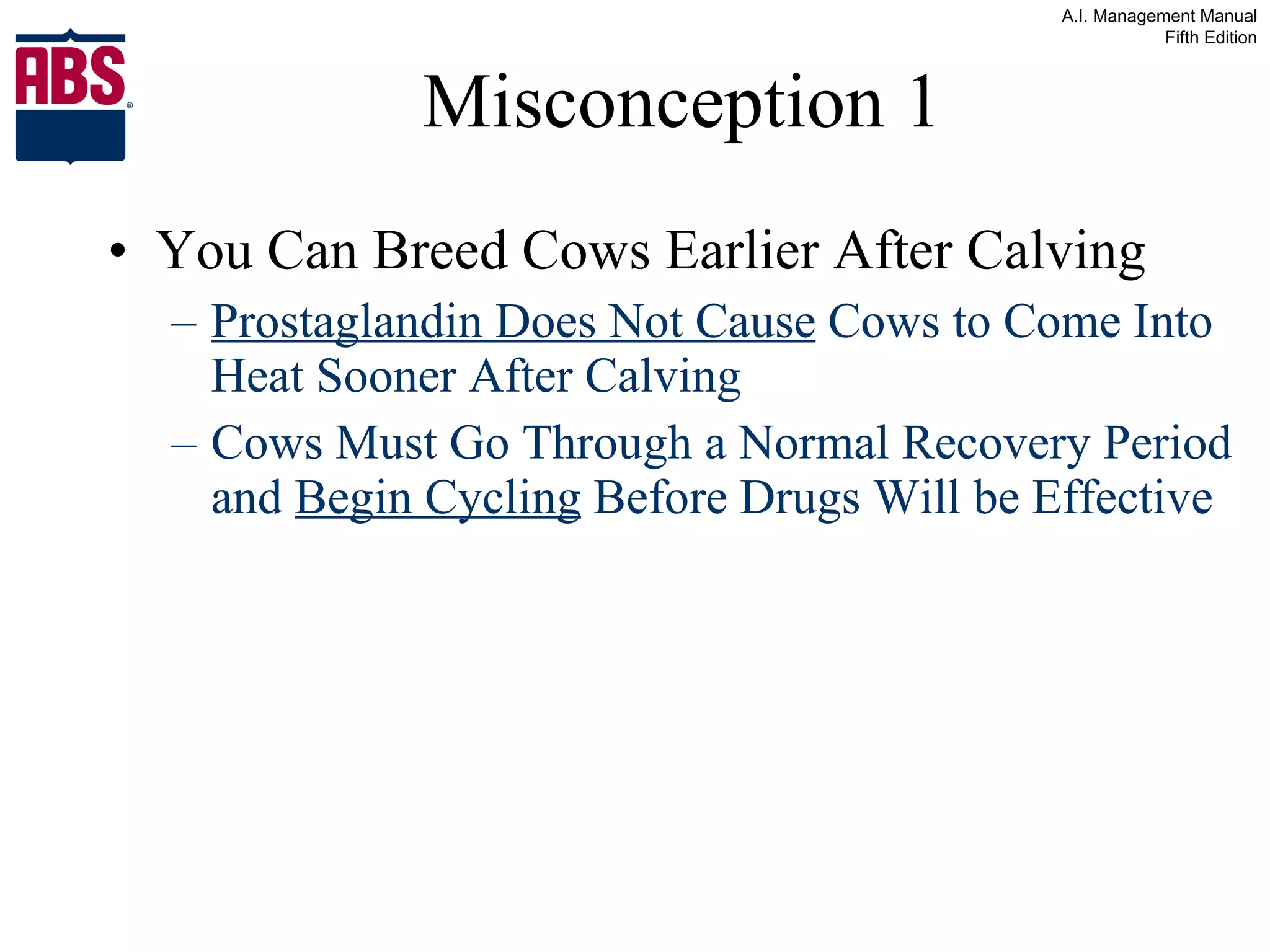 Misconception 1 You Can Breed Cows Earlier After Calving Prostaglandin Does Not Cause  Cows to Come Into Heat Sooner After Calving Cows Must Go Through a Normal Recovery Period and  Begin Cycling  Before Drugs Will be Effective 