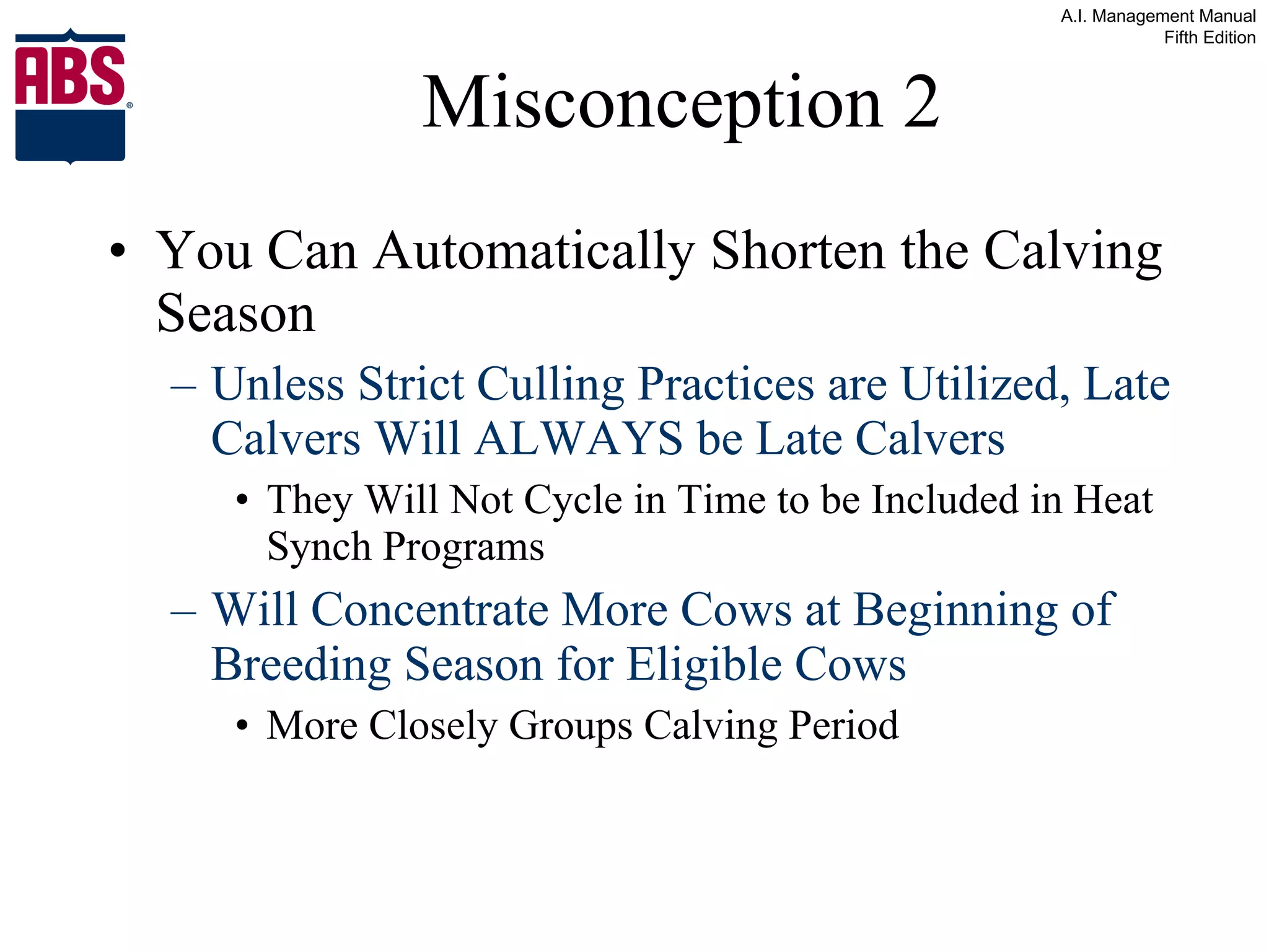 Misconception 2 You Can Automatically Shorten the Calving Season Unless Strict Culling Practices are Utilized, Late Calvers Will ALWAYS be Late Calvers They Will Not Cycle in Time to be Included in Heat Synch Programs Will Concentrate More Cows at Beginning of Breeding Season for Eligible Cows More Closely Groups Calving Period 
