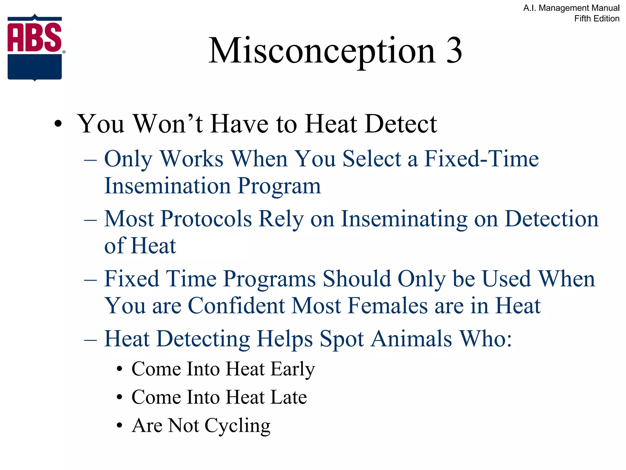 Misconception 3 You Won’t Have to Heat Detect Only Works When You Select a Fixed-Time Insemination Program Most Protocols Rely on Inseminating on Detection of Heat Fixed Time Programs Should Only be Used When You are Confident Most Females are in Heat Heat Detecting Helps Spot Animals Who: Come Into Heat Early Come Into Heat Late Are Not Cycling 