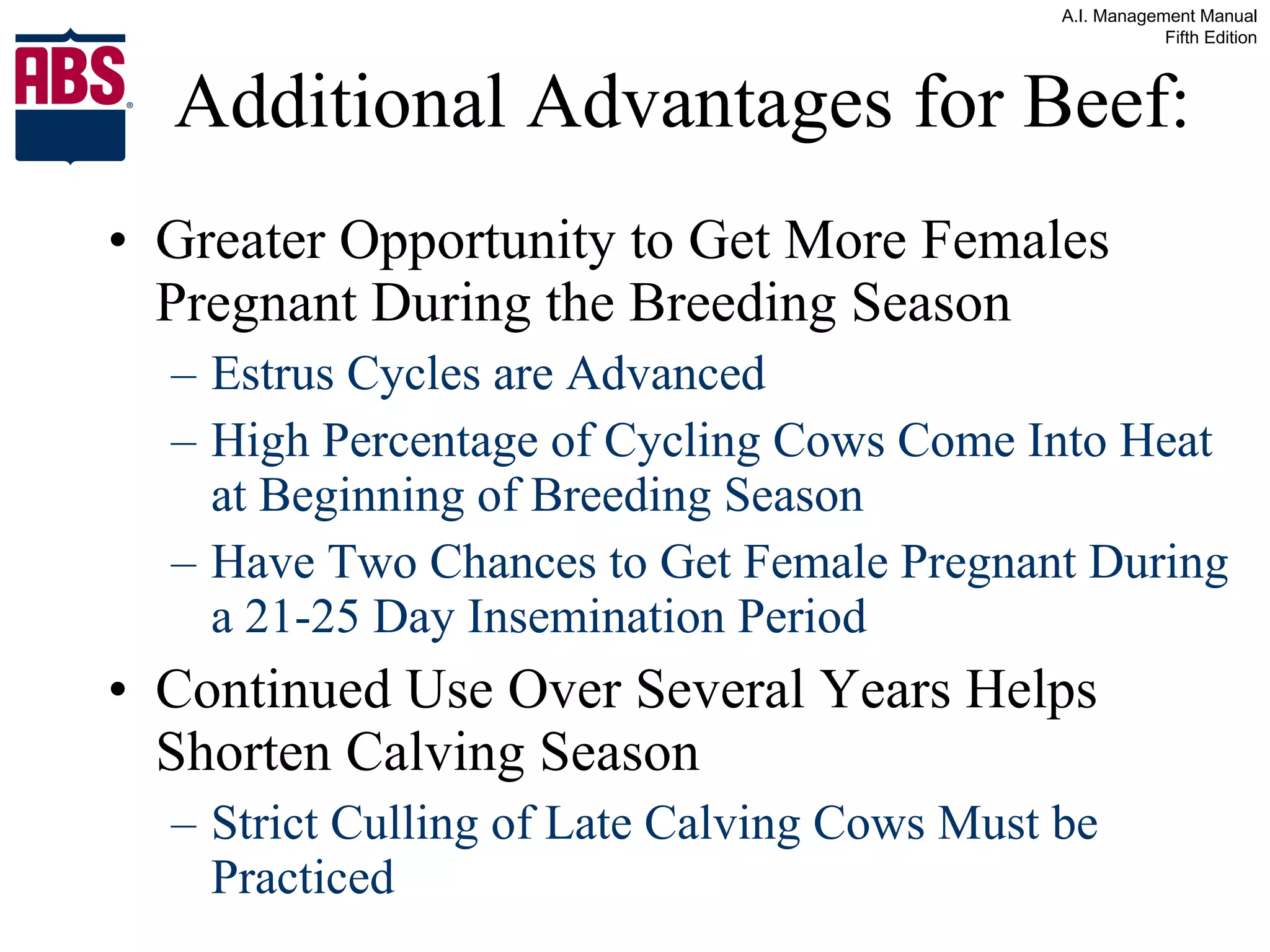 Additional Advantages for Beef: Greater Opportunity to Get More Females Pregnant During the Breeding Season Estrus Cycles are Advanced High Percentage of Cycling Cows Come Into Heat at Beginning of Breeding Season Have Two Chances to Get Female Pregnant During a 21-25 Day Insemination Period Continued Use Over Several Years Helps Shorten Calving Season Strict Culling of Late Calving Cows Must be Practiced 