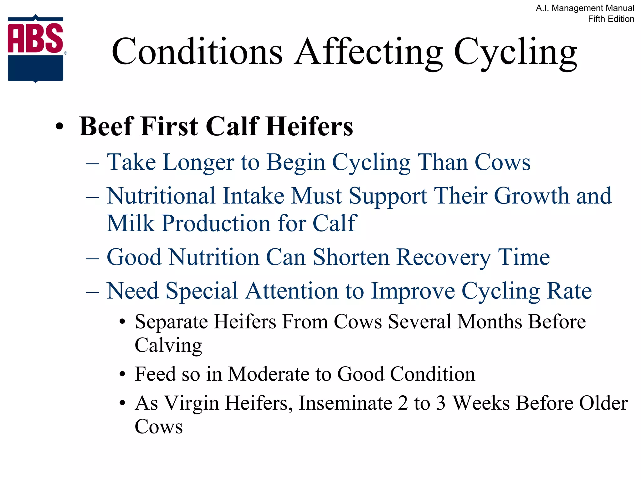 Conditions Affecting Cycling Beef First Calf Heifers Take Longer to Begin Cycling Than Cows Nutritional Intake Must Support Their Growth and Milk Production for Calf Good Nutrition Can Shorten Recovery Time Need Special Attention to Improve Cycling Rate Separate Heifers From Cows Several Months Before Calving Feed so in Moderate to Good Condition As Virgin Heifers, Inseminate 2 to 3 Weeks Before Older Cows 