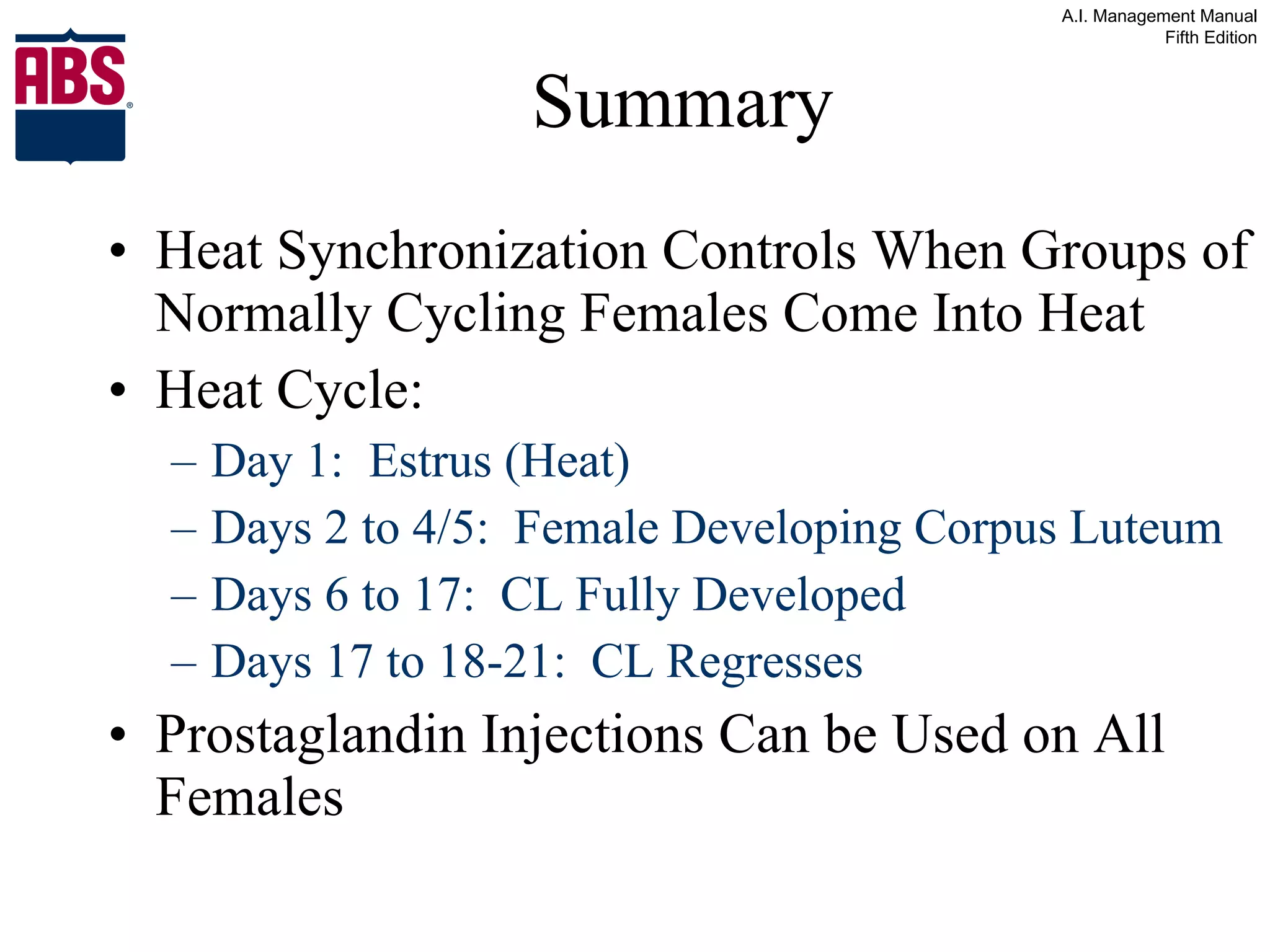 Summary Heat Synchronization Controls When Groups of Normally Cycling Females Come Into Heat Heat Cycle: Day 1:  Estrus (Heat) Days 2 to 4/5:  Female Developing Corpus Luteum Days 6 to 17:  CL Fully Developed Days 17 to 18-21:  CL Regresses Prostaglandin Injections Can be Used on All Females 