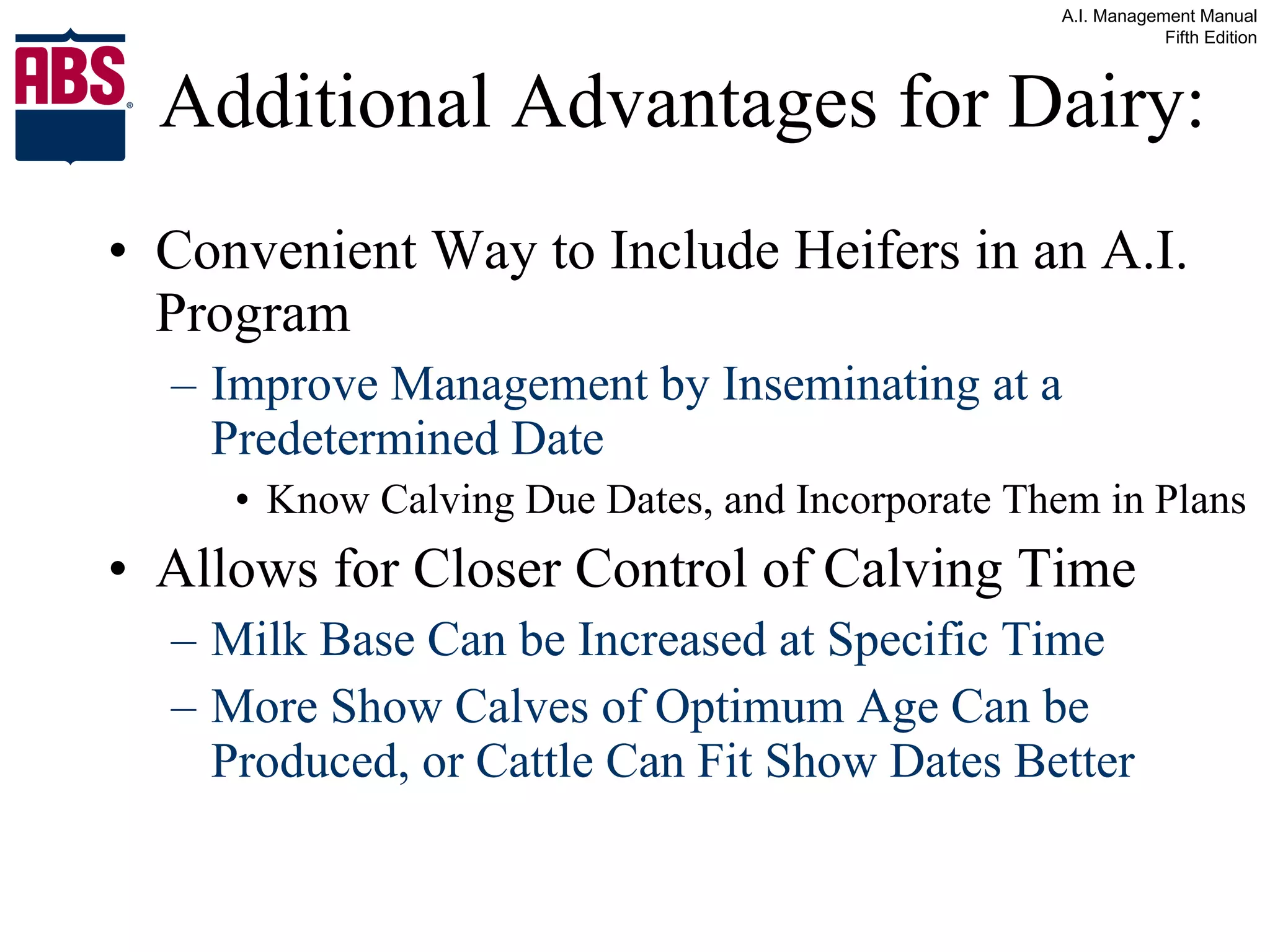 Additional Advantages for Dairy: Convenient Way to Include Heifers in an A.I. Program Improve Management by Inseminating at a Predetermined Date Know Calving Due Dates, and Incorporate Them in Plans Allows for Closer Control of Calving Time Milk Base Can be Increased at Specific Time More Show Calves of Optimum Age Can be Produced, or Cattle Can Fit Show Dates Better 