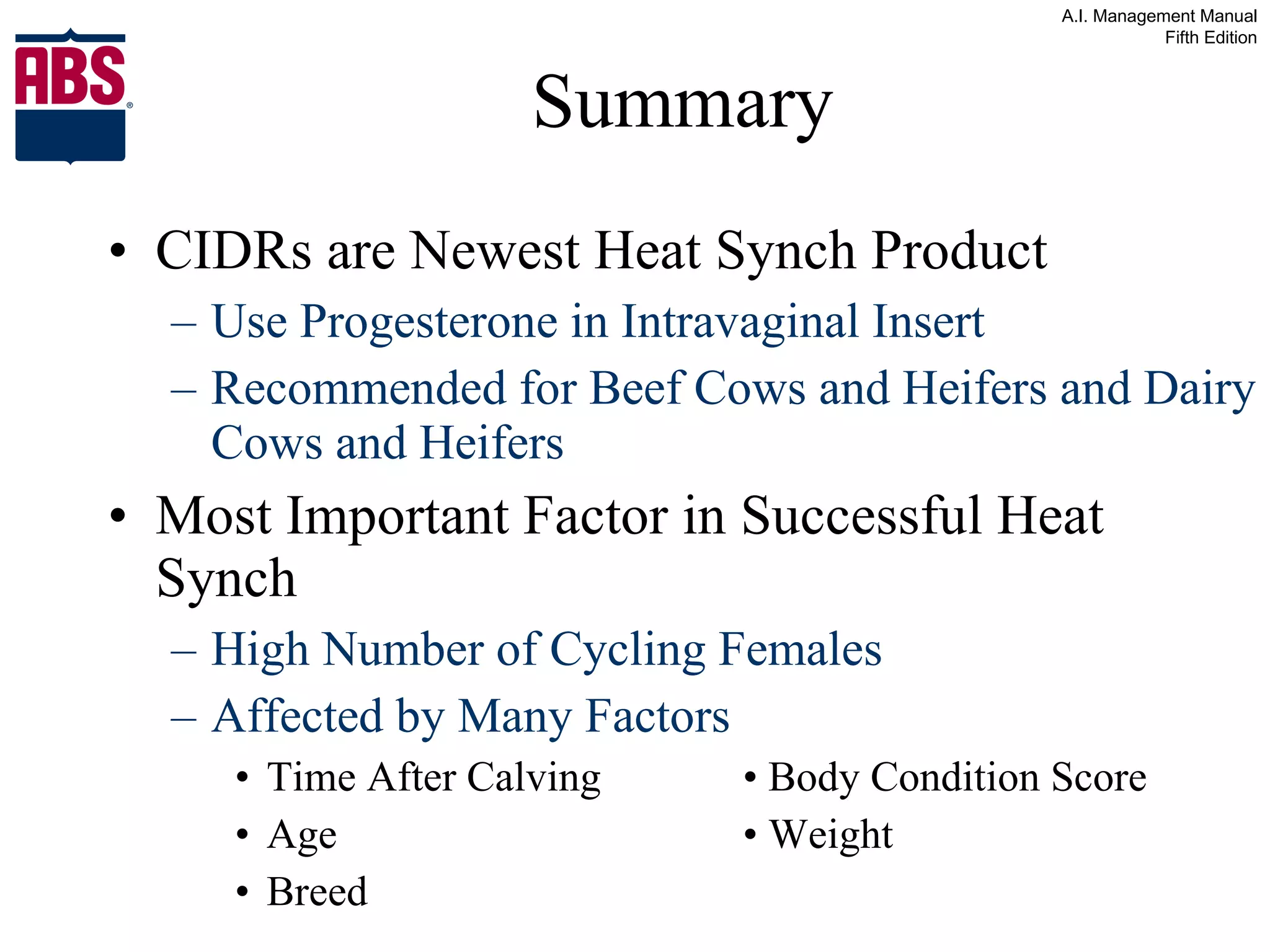 Summary CIDRs are Newest Heat Synch Product Use Progesterone in Intravaginal Insert Recommended for Beef Cows and Heifers and Dairy Cows and Heifers Most Important Factor in Successful Heat Synch High Number of Cycling Females Affected by Many Factors Time After Calving • Body Condition Score Age • Weight Breed 