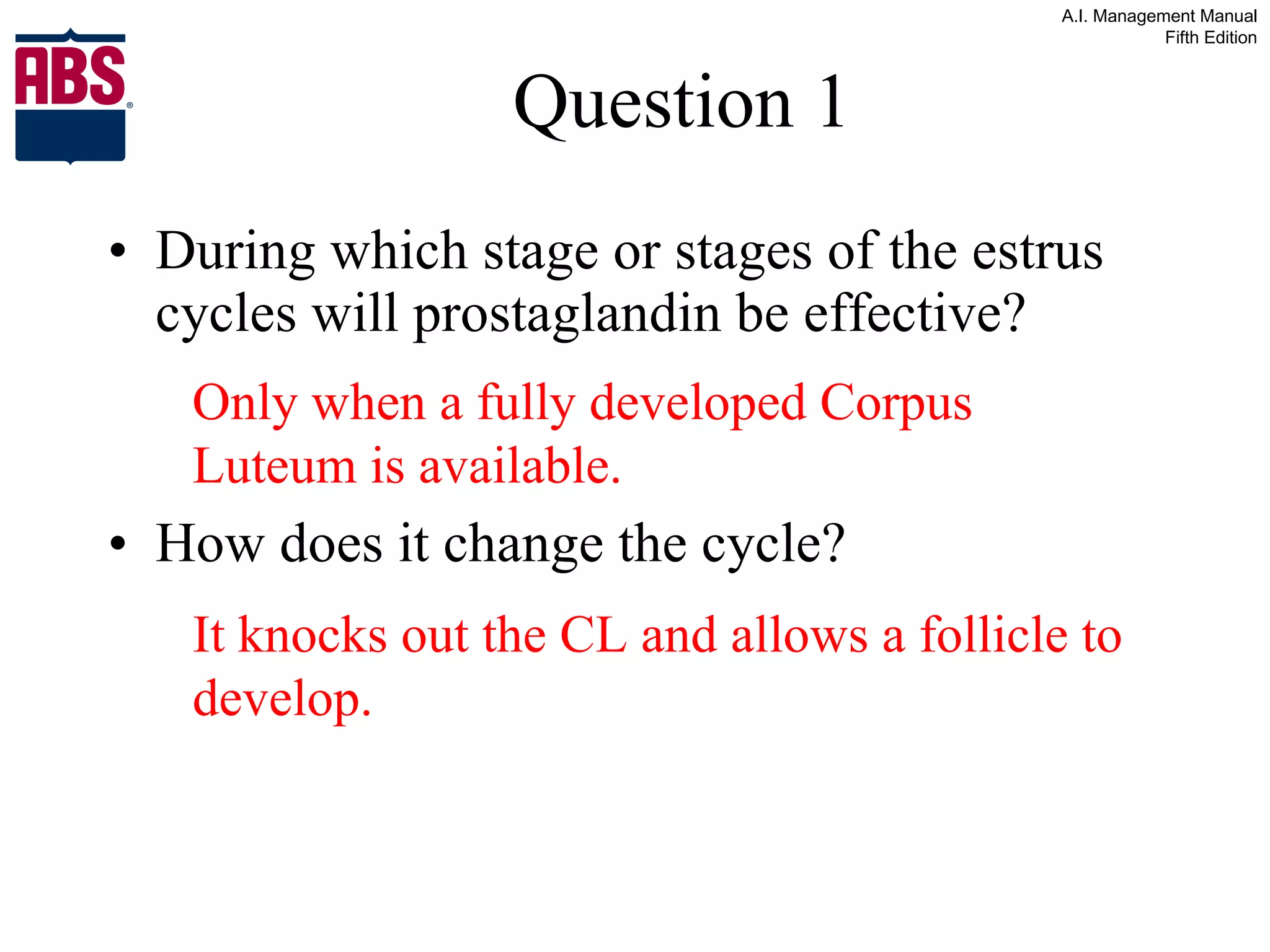 Question 1 During which stage or stages of the estrus cycles will prostaglandin be effective? How does it change the cycle? Only when a fully developed Corpus Luteum is available. It knocks out the CL and allows a follicle to develop. 