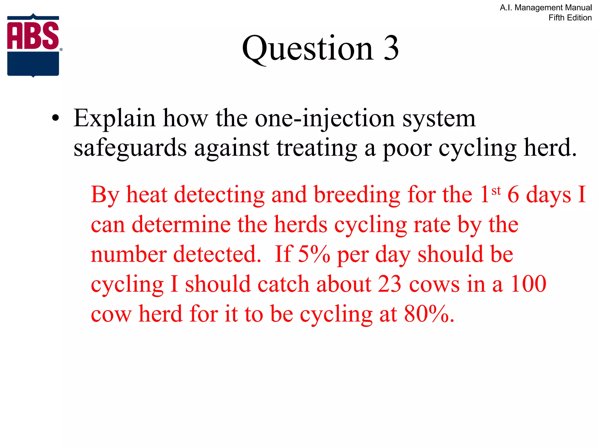 Question 3 Explain how the one-injection system safeguards against treating a poor cycling herd. By heat detecting and breeding for the 1 st  6 days I can determine the herds cycling rate by the number detected.  If 5% per day should be cycling I should catch about 23 cows in a 100 cow herd for it to be cycling at 80%. 